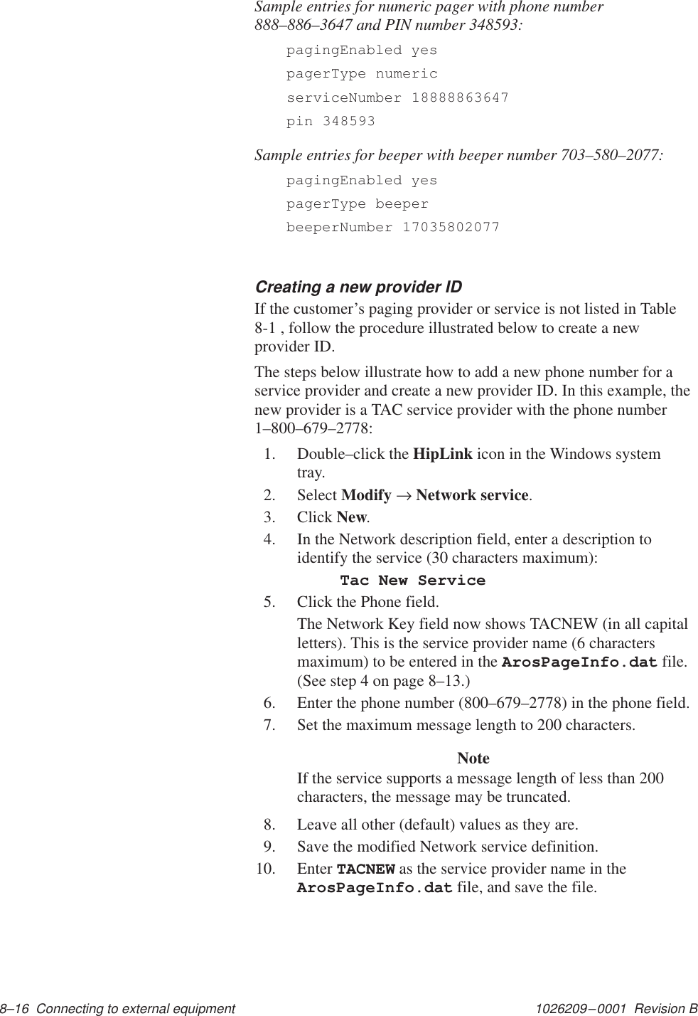 1026209–0001  Revision B 8–16  Connecting to external equipment Sample entries for numeric pager with phone number888–886–3647 and PIN number 348593:pagingEnabled yespagerType numericserviceNumber 18888863647pin 348593Sample entries for beeper with beeper number 703–580–2077:pagingEnabled yespagerType beeperbeeperNumber 17035802077Creating a new provider IDIf the customer’s paging provider or service is not listed in Table8-1 , follow the procedure illustrated below to create a newprovider ID.The steps below illustrate how to add a new phone number for aservice provider and create a new provider ID. In this example, thenew provider is a TAC service provider with the phone number1–800–679–2778:1. Double–click the HipLink icon in the Windows systemtray.2. Select Modify → Network service.3. Click New.4. In the Network description field, enter a description toidentify the service (30 characters maximum):Tac New Service5. Click the Phone field.The Network Key field now shows TACNEW (in all capitalletters). This is the service provider name (6 charactersmaximum) to be entered in the ArosPageInfo.dat file.(See step 4 on page 8–13.)6. Enter the phone number (800–679–2778) in the phone field.7. Set the maximum message length to 200 characters.NoteIf the service supports a message length of less than 200characters, the message may be truncated.8. Leave all other (default) values as they are.9. Save the modified Network service definition.10. Enter TACNEW as the service provider name in theArosPageInfo.dat file, and save the file.