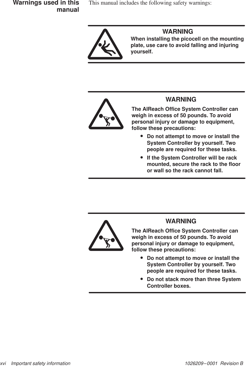 1026209–0001  Revision B xvi    Important safety informationThis manual includes the following safety warnings:WARNINGWhen installing the picocell on the mountingplate, use care to avoid falling and injuringyourself.WARNINGThe AIReach Office System Controller canweigh in excess of 50 pounds. To avoidpersonal injury or damage to equipment,follow these precautions:•Do not attempt to move or install theSystem Controller by yourself. Twopeople are required for these tasks.•If the System Controller will be rackmounted, secure the rack to the flooror wall so the rack cannot fall.WARNINGThe AIReach Office System Controller canweigh in excess of 50 pounds. To avoidpersonal injury or damage to equipment,follow these precautions:•Do not attempt to move or install theSystem Controller by yourself. Twopeople are required for these tasks.•Do not stack more than three SystemController boxes.Warnings used in thismanual