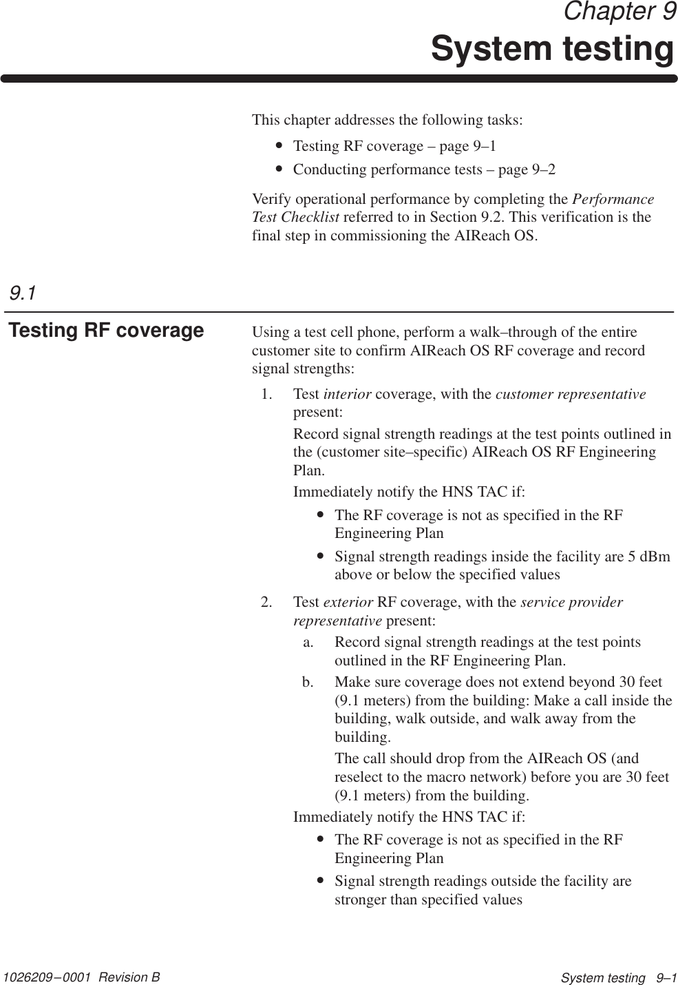 1026209–0001  Revision B System testing   9–1 Chapter 9System testingThis chapter addresses the following tasks:•Testing RF coverage – page 9–1•Conducting performance tests – page 9–2Verify operational performance by completing the PerformanceTest Checklist referred to in Section 9.2. This verification is thefinal step in commissioning the AIReach OS.Using a test cell phone, perform a walk–through of the entirecustomer site to confirm AIReach OS RF coverage and recordsignal strengths:1. Test interior coverage, with the customer representativepresent:Record signal strength readings at the test points outlined inthe (customer site–specific) AIReach OS RF EngineeringPlan.Immediately notify the HNS TAC if:•The RF coverage is not as specified in the RFEngineering Plan•Signal strength readings inside the facility are 5 dBmabove or below the specified values2. Test exterior RF coverage, with the service providerrepresentative present:a. Record signal strength readings at the test pointsoutlined in the RF Engineering Plan.b. Make sure coverage does not extend beyond 30 feet(9.1 meters) from the building: Make a call inside thebuilding, walk outside, and walk away from thebuilding.The call should drop from the AIReach OS (andreselect to the macro network) before you are 30 feet(9.1 meters) from the building.Immediately notify the HNS TAC if:•The RF coverage is not as specified in the RFEngineering Plan•Signal strength readings outside the facility arestronger than specified values9.1Testing RF coverage