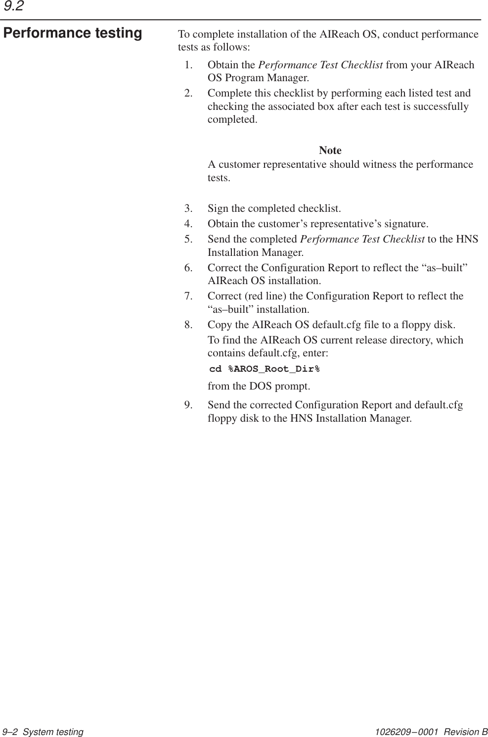 1026209–0001  Revision B 9–2  System testingTo complete installation of the AIReach OS, conduct performancetests as follows:1. Obtain the Performance Test Checklist from your AIReachOS Program Manager.2. Complete this checklist by performing each listed test andchecking the associated box after each test is successfullycompleted.NoteA customer representative should witness the performancetests.3. Sign the completed checklist.4. Obtain the customer’s representative’s signature.5. Send the completed Performance Test Checklist to the HNSInstallation Manager.6. Correct the Configuration Report to reflect the “as–built”AIReach OS installation.7. Correct (red line) the Configuration Report to reflect the“as–built” installation.8. Copy the AIReach OS default.cfg file to a floppy disk.To find the AIReach OS current release directory, whichcontains default.cfg, enter:  cd %AROS_Root_Dir%from the DOS prompt.9. Send the corrected Configuration Report and default.cfgfloppy disk to the HNS Installation Manager.9.2Performance testing