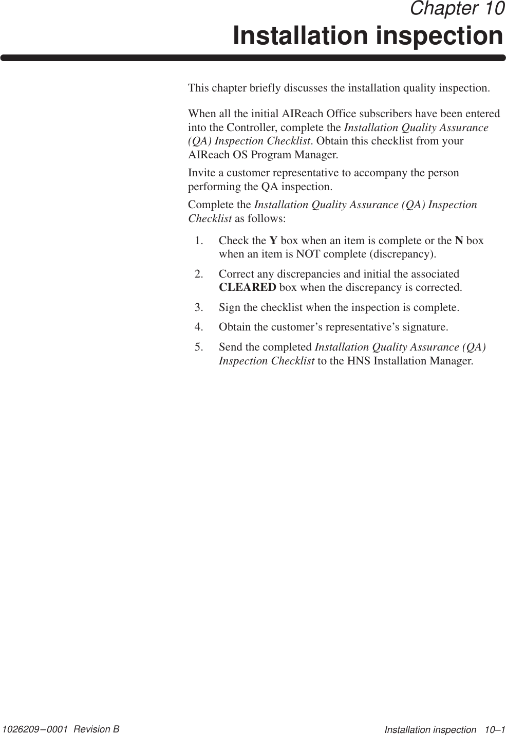 1026209–0001  Revision B Installation inspection   10–1 Chapter 10Installation inspectionThis chapter briefly discusses the installation quality inspection.When all the initial AIReach Office subscribers have been enteredinto the Controller, complete the Installation Quality Assurance(QA) Inspection Checklist. Obtain this checklist from yourAIReach OS Program Manager.Invite a customer representative to accompany the personperforming the QA inspection.Complete the Installation Quality Assurance (QA) InspectionChecklist as follows:1. Check the Y box when an item is complete or the N boxwhen an item is NOT complete (discrepancy).2. Correct any discrepancies and initial the associatedCLEARED box when the discrepancy is corrected.3. Sign the checklist when the inspection is complete.4. Obtain the customer’s representative’s signature.5. Send the completed Installation Quality Assurance (QA)Inspection Checklist to the HNS Installation Manager.