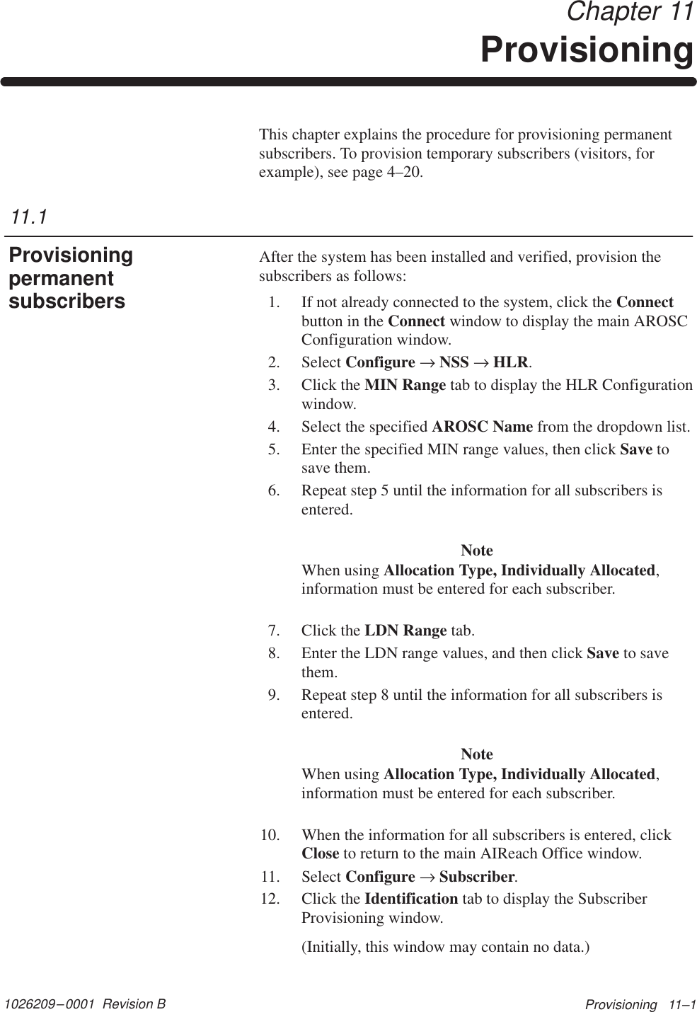 1026209–0001  Revision B Provisioning   11–1 Chapter 11ProvisioningThis chapter explains the procedure for provisioning permanentsubscribers. To provision temporary subscribers (visitors, forexample), see page 4–20.After the system has been installed and verified, provision thesubscribers as follows:1. If not already connected to the system, click the Connectbutton in the Connect window to display the main AROSCConfiguration window.2. Select Configure → NSS → HLR.3. Click the MIN Range tab to display the HLR Configurationwindow.4. Select the specified AROSC Name from the dropdown list.5. Enter the specified MIN range values, then click Save tosave them.6. Repeat step 5 until the information for all subscribers isentered.NoteWhen using Allocation Type, Individually Allocated,information must be entered for each subscriber.7. Click the LDN Range tab.8. Enter the LDN range values, and then click Save to savethem.9. Repeat step 8 until the information for all subscribers isentered.NoteWhen using Allocation Type, Individually Allocated,information must be entered for each subscriber.10. When the information for all subscribers is entered, clickClose to return to the main AIReach Office window.11. Select Configure → Subscriber.12. Click the Identification tab to display the SubscriberProvisioning window.(Initially, this window may contain no data.)11.1Provisioningpermanentsubscribers