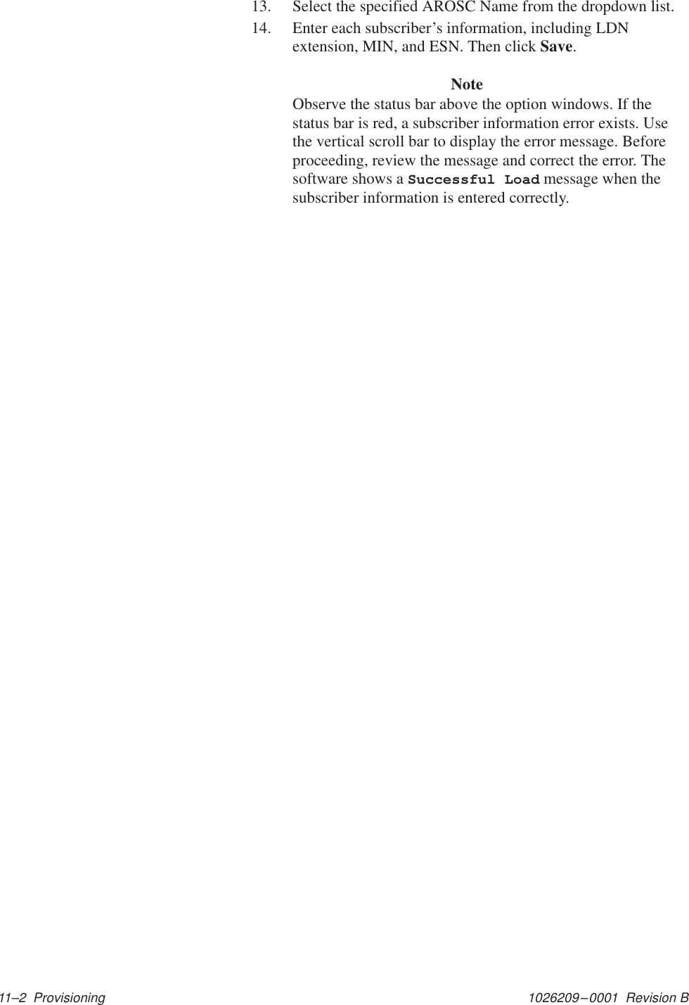 1026209–0001  Revision B 11–2  Provisioning13. Select the specified AROSC Name from the dropdown list.14. Enter each subscriber’s information, including LDNextension, MIN, and ESN. Then click Save.NoteObserve the status bar above the option windows. If thestatus bar is red, a subscriber information error exists. Usethe vertical scroll bar to display the error message. Beforeproceeding, review the message and correct the error. Thesoftware shows a Successful Load message when thesubscriber information is entered correctly.