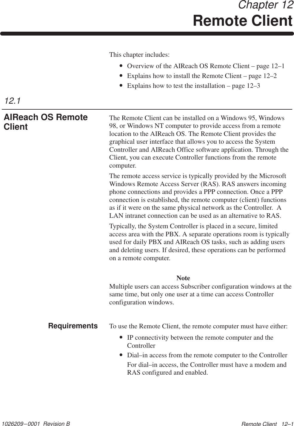 1026209–0001  Revision B Remote Client   12–1 Chapter 12Remote ClientThis chapter includes:•Overview of the AIReach OS Remote Client – page 12–1•Explains how to install the Remote Client – page 12–2•Explains how to test the installation – page 12–3The Remote Client can be installed on a Windows 95, Windows98, or Windows NT computer to provide access from a remotelocation to the AIReach OS. The Remote Client provides thegraphical user interface that allows you to access the SystemController and AIReach Office software application. Through theClient, you can execute Controller functions from the remotecomputer.The remote access service is typically provided by the MicrosoftWindows Remote Access Server (RAS). RAS answers incomingphone connections and provides a PPP connection. Once a PPPconnection is established, the remote computer (client) functionsas if it were on the same physical network as the Controller.  ALAN intranet connection can be used as an alternative to RAS.Typically, the System Controller is placed in a secure, limitedaccess area with the PBX. A separate operations room is typicallyused for daily PBX and AIReach OS tasks, such as adding usersand deleting users. If desired, these operations can be performedon a remote computer.NoteMultiple users can access Subscriber configuration windows at thesame time, but only one user at a time can access Controllerconfiguration windows.To use the Remote Client, the remote computer must have either:•IP connectivity between the remote computer and theController•Dial–in access from the remote computer to the ControllerFor dial–in access, the Controller must have a modem andRAS configured and enabled.12.1AIReach OS RemoteClientRequirements