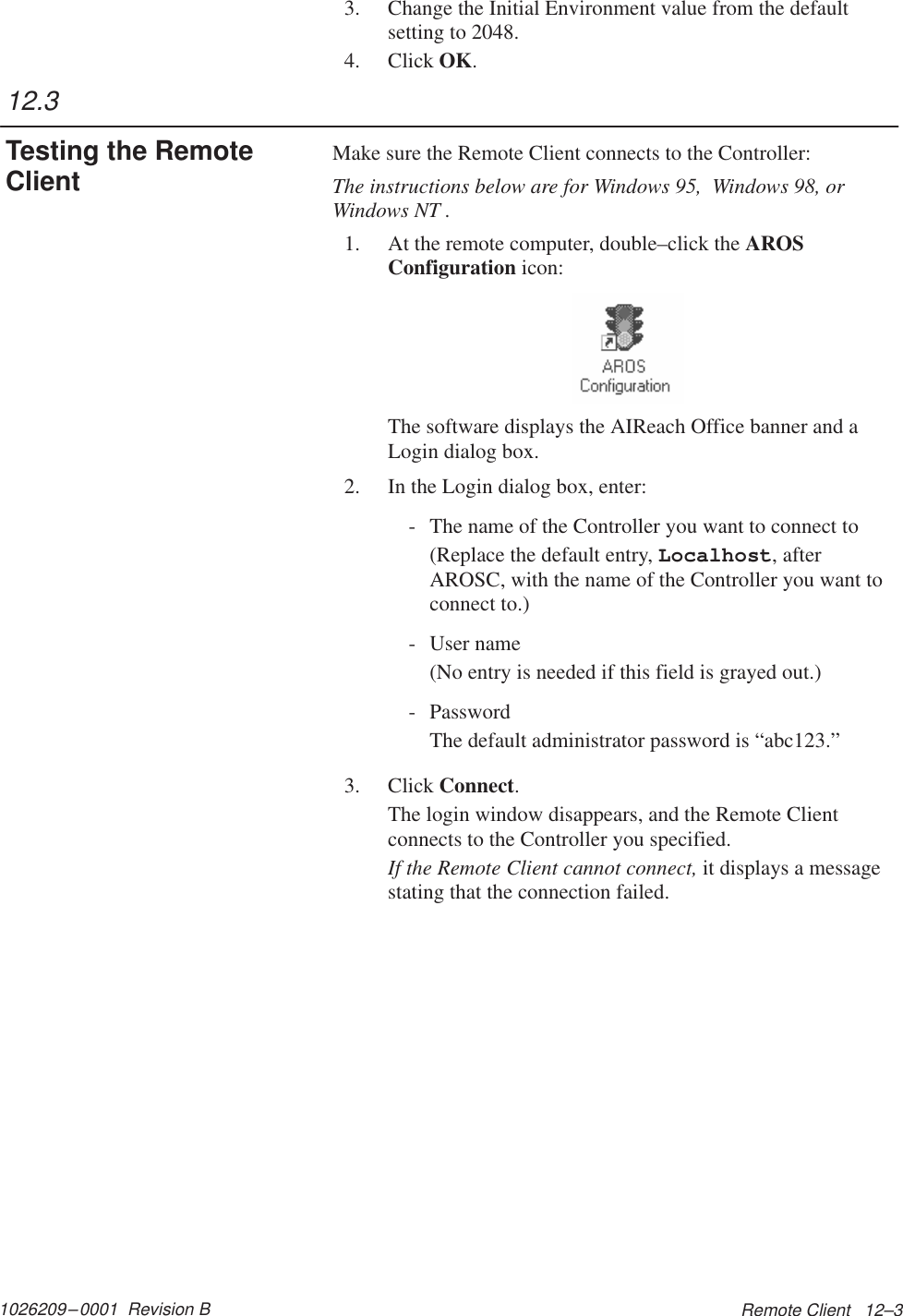 1026209–0001  Revision B Remote Client   12–33. Change the Initial Environment value from the defaultsetting to 2048.4. Click OK.Make sure the Remote Client connects to the Controller:The instructions below are for Windows 95,  Windows 98, orWindows NT .1. At the remote computer, double–click the AROSConfiguration icon:The software displays the AIReach Office banner and aLogin dialog box.2. In the Login dialog box, enter:- The name of the Controller you want to connect to(Replace the default entry, Localhost, afterAROSC, with the name of the Controller you want toconnect to.)- User name(No entry is needed if this field is grayed out.)- PasswordThe default administrator password is “abc123.”3. Click Connect.The login window disappears, and the Remote Clientconnects to the Controller you specified.If the Remote Client cannot connect, it displays a messagestating that the connection failed.12.3Testing the RemoteClient