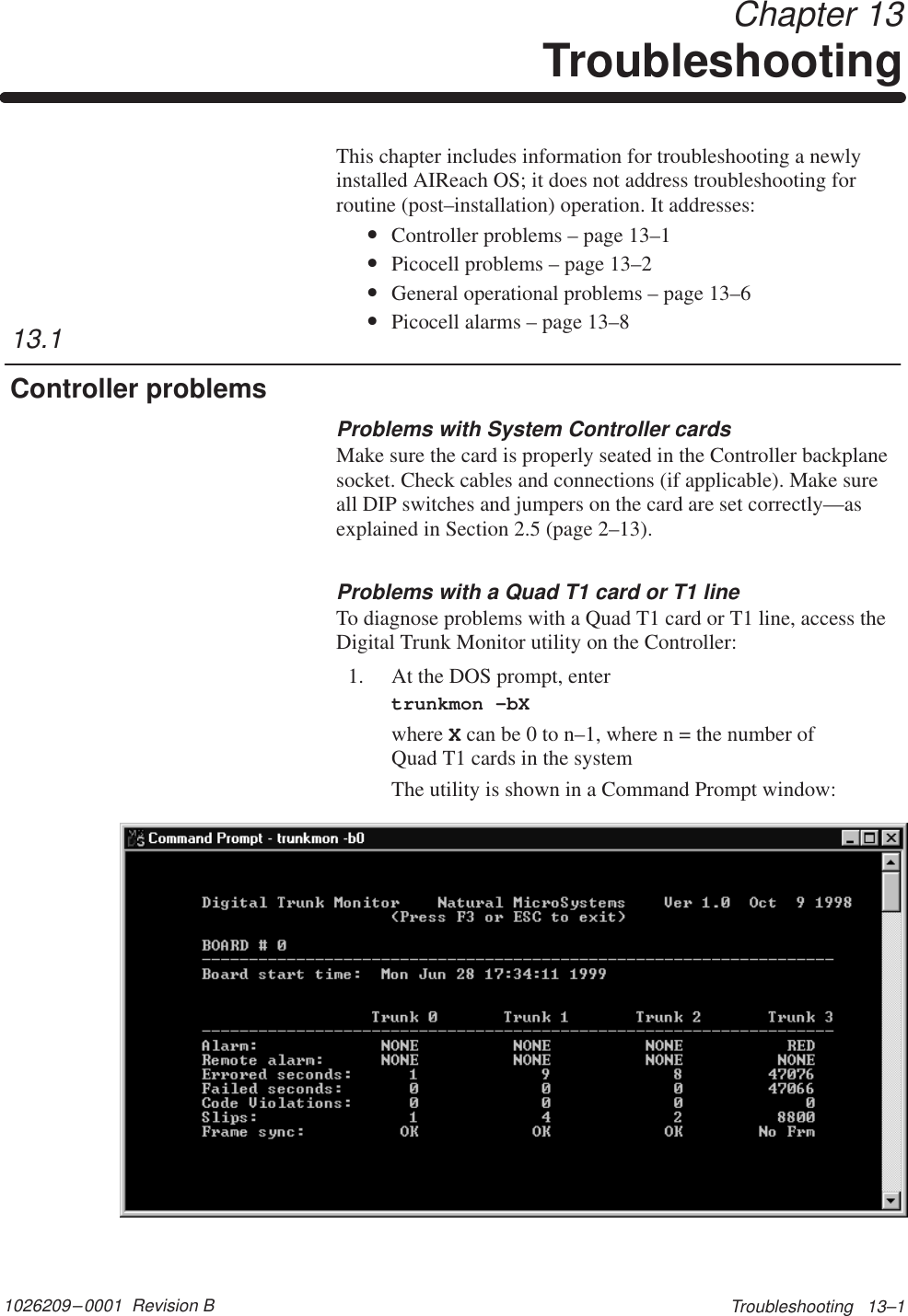 1026209–0001  Revision B Troubleshooting   13–1 Chapter 13TroubleshootingThis chapter includes information for troubleshooting a newlyinstalled AIReach OS; it does not address troubleshooting forroutine (post–installation) operation. It addresses:•Controller problems – page 13–1•Picocell problems – page 13–2•General operational problems – page 13–6•Picocell alarms – page 13–8Problems with System Controller cardsMake sure the card is properly seated in the Controller backplanesocket. Check cables and connections (if applicable). Make sureall DIP switches and jumpers on the card are set correctly—asexplained in Section 2.5 (page 2–13).Problems with a Quad T1 card or T1 lineTo diagnose problems with a Quad T1 card or T1 line, access theDigital Trunk Monitor utility on the Controller:1. At the DOS prompt, entertrunkmon –bXwhere X can be 0 to n–1, where n = the number of Quad T1 cards in the systemThe utility is shown in a Command Prompt window:13.1Controller problems