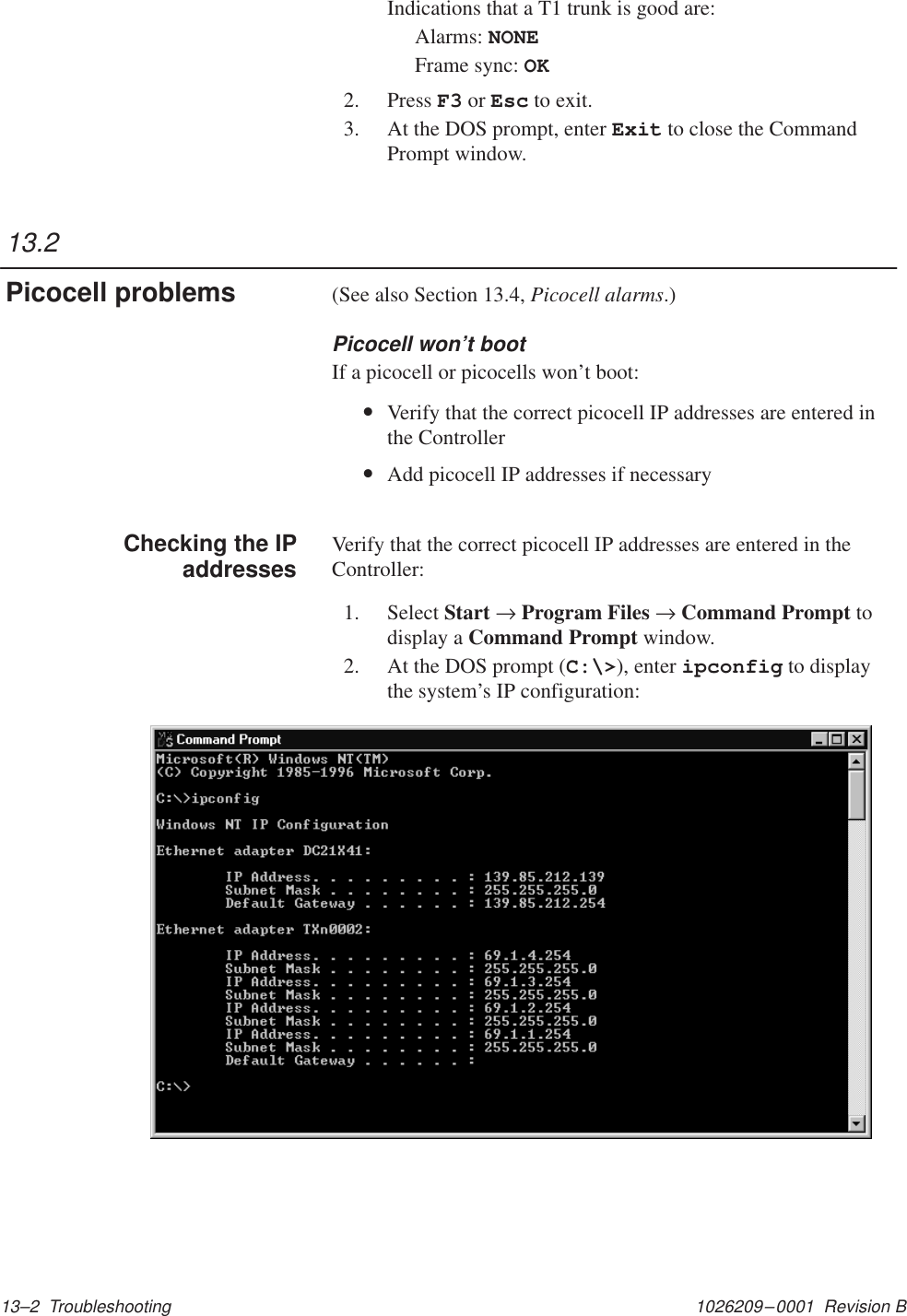 1026209–0001  Revision B 13–2  TroubleshootingIndications that a T1 trunk is good are:Alarms: NONEFrame sync: OK2. Press F3 or Esc to exit.3. At the DOS prompt, enter Exit to close the CommandPrompt window.(See also Section 13.4, Picocell alarms.)Picocell won’t bootIf a picocell or picocells won’t boot:•Verify that the correct picocell IP addresses are entered inthe Controller•Add picocell IP addresses if necessaryVerify that the correct picocell IP addresses are entered in theController:1. Select Start → Program Files → Command Prompt todisplay a Command Prompt window.2. At the DOS prompt (C:\&gt;), enter ipconfig to displaythe system’s IP configuration:13.2Picocell problemsChecking the IPaddresses