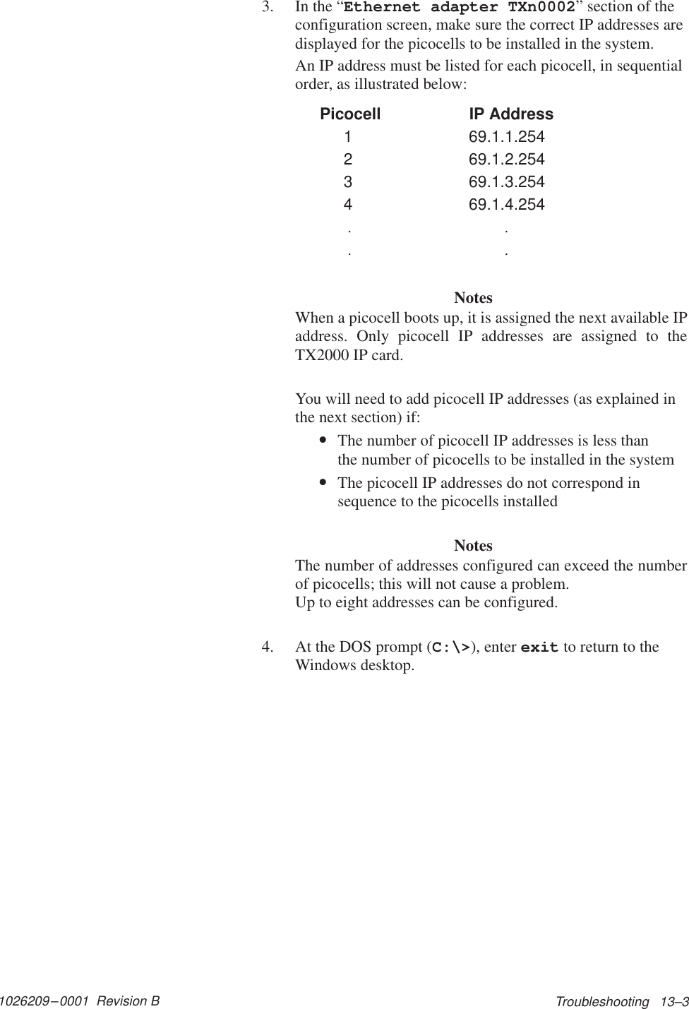 1026209–0001  Revision B Troubleshooting   13–33. In the “Ethernet adapter TXn0002” section of theconfiguration screen, make sure the correct IP addresses aredisplayed for the picocells to be installed in the system.An IP address must be listed for each picocell, in sequentialorder, as illustrated below: Picocell   IP Address1 69.1.1.2542 69.1.2.2543 69.1.3.2544 69.1.4.254 .. ..NotesWhen a picocell boots up, it is assigned the next available IPaddress. Only picocell IP addresses are assigned to theTX2000 IP card.You will need to add picocell IP addresses (as explained inthe next section) if:•The number of picocell IP addresses is less than the number of picocells to be installed in the system•The picocell IP addresses do not correspond insequence to the picocells installedNotesThe number of addresses configured can exceed the numberof picocells; this will not cause a problem. Up to eight addresses can be configured.4. At the DOS prompt (C:\&gt;), enter exit to return to theWindows desktop.