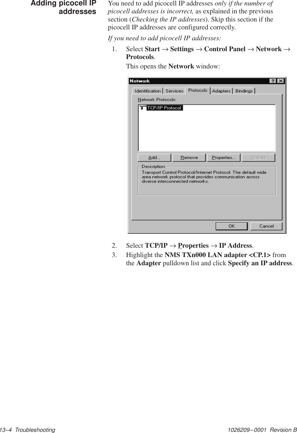 1026209–0001  Revision B 13–4  TroubleshootingYou need to add picocell IP addresses only if the number ofpicocell addresses is incorrect, as explained in the previoussection (Checking the IP addresses). Skip this section if thepicocell IP addresses are configured correctly.If you need to add picocell IP addresses:1. Select Start → Settings → Control Panel → Network →Protocols.This opens the Network window:2. Select TCP/IP → Properties → IP Address.3. Highlight the NMS TXn000 LAN adapter &lt;CP.1&gt; fromthe Adapter pulldown list and click Specify an IP address.Adding picocell IPaddresses