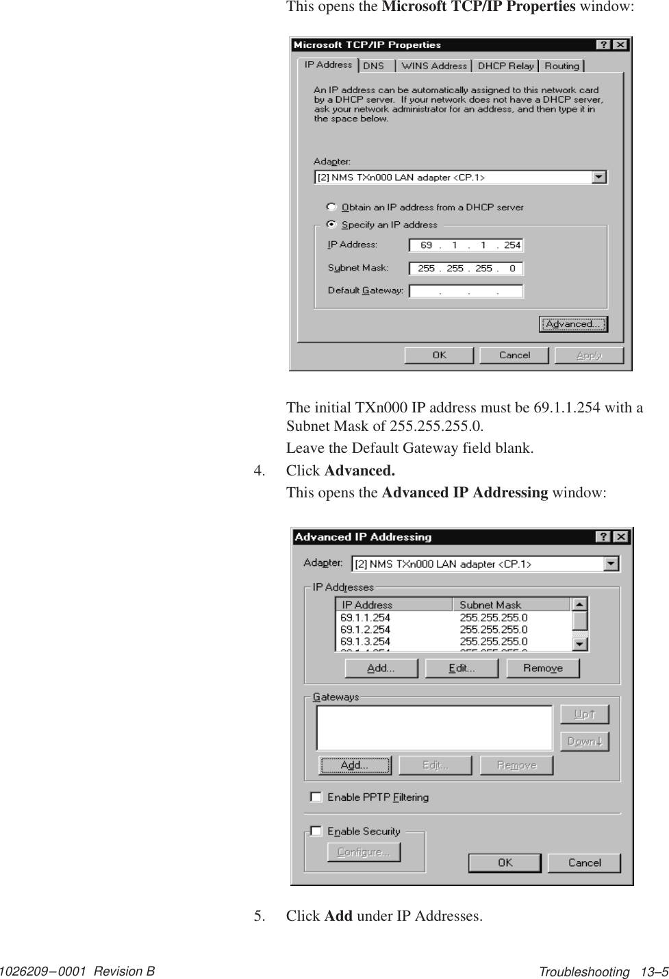 1026209–0001  Revision B Troubleshooting   13–5This opens the Microsoft TCP/IP Properties window:The initial TXn000 IP address must be 69.1.1.254 with aSubnet Mask of 255.255.255.0.Leave the Default Gateway field blank.4. Click Advanced.This opens the Advanced IP Addressing window:5. Click Add under IP Addresses.