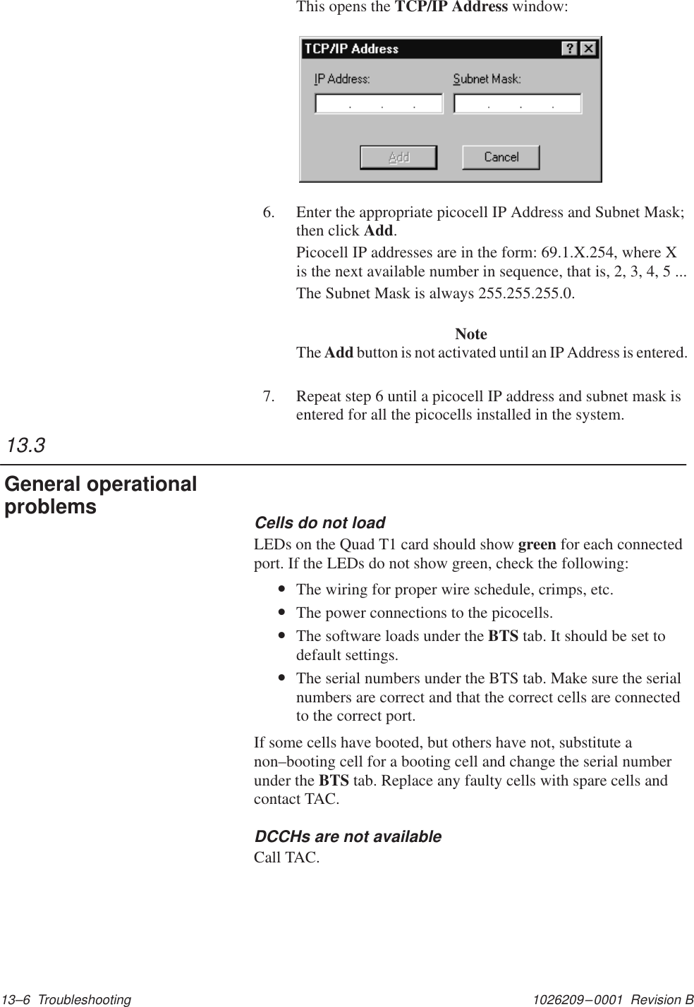 1026209–0001  Revision B 13–6  TroubleshootingThis opens the TCP/IP Address window:6. Enter the appropriate picocell IP Address and Subnet Mask;then click Add.Picocell IP addresses are in the form: 69.1.X.254, where Xis the next available number in sequence, that is, 2, 3, 4, 5 ...The Subnet Mask is always 255.255.255.0.NoteThe Add button is not activated until an IP Address is entered.7. Repeat step 6 until a picocell IP address and subnet mask isentered for all the picocells installed in the system.Cells do not loadLEDs on the Quad T1 card should show green for each connectedport. If the LEDs do not show green, check the following:•The wiring for proper wire schedule, crimps, etc.•The power connections to the picocells.•The software loads under the BTS tab. It should be set todefault settings.•The serial numbers under the BTS tab. Make sure the serialnumbers are correct and that the correct cells are connectedto the correct port.If some cells have booted, but others have not, substitute anon–booting cell for a booting cell and change the serial numberunder the BTS tab. Replace any faulty cells with spare cells andcontact TAC.DCCHs are not availableCall TAC.13.3General operationalproblems