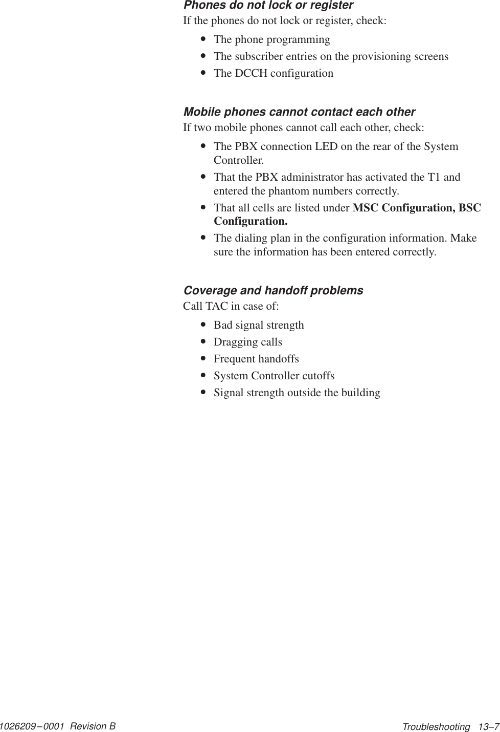 1026209–0001  Revision B Troubleshooting   13–7Phones do not lock or registerIf the phones do not lock or register, check:•The phone programming•The subscriber entries on the provisioning screens•The DCCH configurationMobile phones cannot contact each otherIf two mobile phones cannot call each other, check:•The PBX connection LED on the rear of the SystemController.•That the PBX administrator has activated the T1 andentered the phantom numbers correctly.•That all cells are listed under MSC Configuration, BSCConfiguration.•The dialing plan in the configuration information. Makesure the information has been entered correctly.Coverage and handoff problemsCall TAC in case of:•Bad signal strength•Dragging calls•Frequent handoffs•System Controller cutoffs•Signal strength outside the building