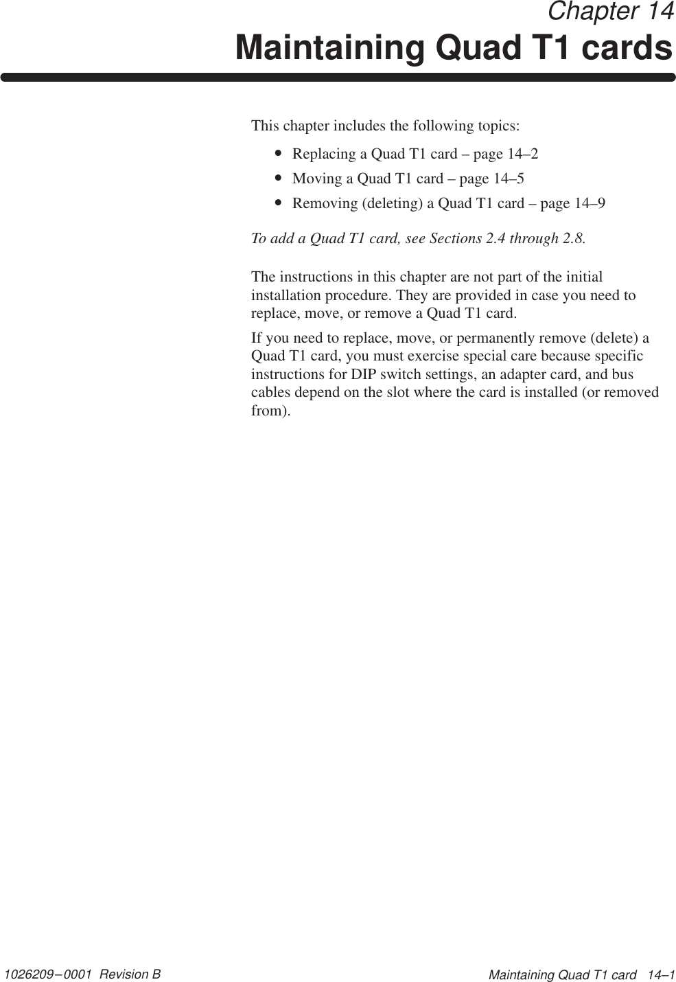 1026209–0001  Revision B Maintaining Quad T1 card   14–1 Chapter 14Maintaining Quad T1 cardsThis chapter includes the following topics:•Replacing a Quad T1 card – page 14–2•Moving a Quad T1 card – page 14–5•Removing (deleting) a Quad T1 card – page 14–9To add a Quad T1 card, see Sections 2.4 through 2.8.The instructions in this chapter are not part of the initialinstallation procedure. They are provided in case you need toreplace, move, or remove a Quad T1 card.If you need to replace, move, or permanently remove (delete) aQuad T1 card, you must exercise special care because specificinstructions for DIP switch settings, an adapter card, and buscables depend on the slot where the card is installed (or removedfrom).