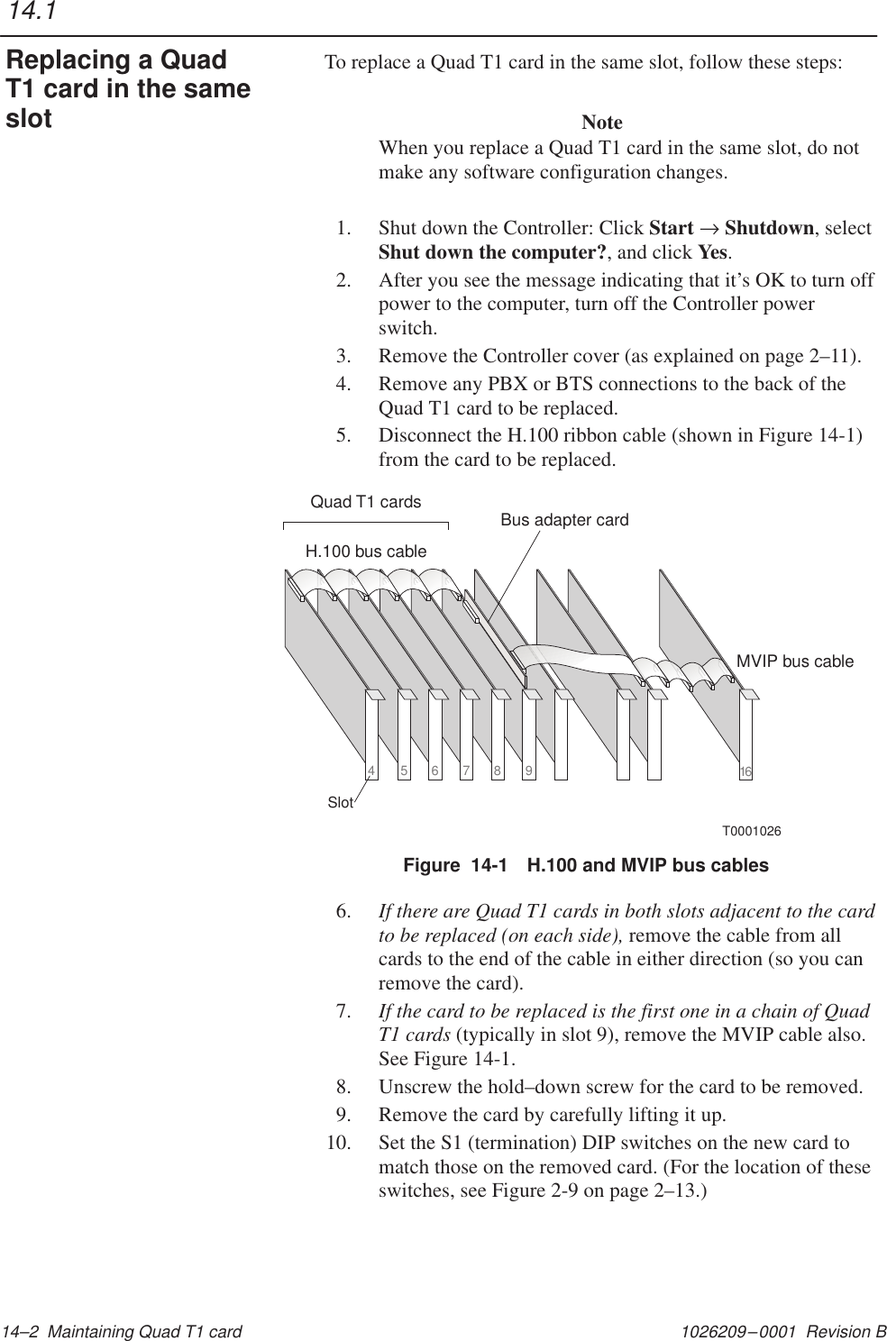 1026209–0001  Revision B 14–2  Maintaining Quad T1 cardTo replace a Quad T1 card in the same slot, follow these steps:NoteWhen you replace a Quad T1 card in the same slot, do notmake any software configuration changes.1. Shut down the Controller: Click Start → Shutdown, selectShut down the computer?, and click Yes.2. After you see the message indicating that it’s OK to turn offpower to the computer, turn off the Controller powerswitch.3. Remove the Controller cover (as explained on page 2–11).4. Remove any PBX or BTS connections to the back of theQuad T1 card to be replaced.5. Disconnect the H.100 ribbon cable (shown in Figure 14-1)from the card to be replaced.Figure  14-1 H.100 and MVIP bus cablesT000102616H.100 bus cableMVIP bus cableQuad T1 cards456789SlotBus adapter card6. If there are Quad T1 cards in both slots adjacent to the cardto be replaced (on each side), remove the cable from allcards to the end of the cable in either direction (so you canremove the card).7. If the card to be replaced is the first one in a chain of QuadT1 cards (typically in slot 9), remove the MVIP cable also.See Figure 14-1.8. Unscrew the hold–down screw for the card to be removed.9. Remove the card by carefully lifting it up.10. Set the S1 (termination) DIP switches on the new card tomatch those on the removed card. (For the location of theseswitches, see Figure 2-9 on page 2–13.)14.1Replacing a QuadT1 card in the sameslot