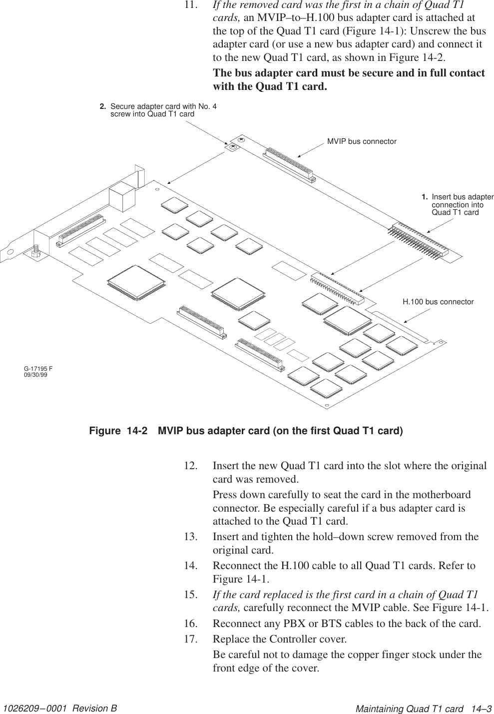 1026209–0001  Revision B Maintaining Quad T1 card   14–311. If the removed card was the first in a chain of Quad T1cards, an MVIP–to–H.100 bus adapter card is attached atthe top of the Quad T1 card (Figure 14-1): Unscrew the busadapter card (or use a new bus adapter card) and connect itto the new Quad T1 card, as shown in Figure 14-2.The bus adapter card must be secure and in full contactwith the Quad T1 card.Figure  14-2 MVIP bus adapter card (on the first Quad T1 card)G-17195 F09/30/99Secure adapter card with No. 4screw into Quad T1 cardInsert bus adapterconnection intoQuad T1 cardMVIP bus connectorH.100 bus connector2.1.12. Insert the new Quad T1 card into the slot where the originalcard was removed.Press down carefully to seat the card in the motherboardconnector. Be especially careful if a bus adapter card isattached to the Quad T1 card.13. Insert and tighten the hold–down screw removed from theoriginal card.14. Reconnect the H.100 cable to all Quad T1 cards. Refer toFigure 14-1.15. If the card replaced is the first card in a chain of Quad T1cards, carefully reconnect the MVIP cable. See Figure 14-1.16. Reconnect any PBX or BTS cables to the back of the card.17. Replace the Controller cover.Be careful not to damage the copper finger stock under thefront edge of the cover.