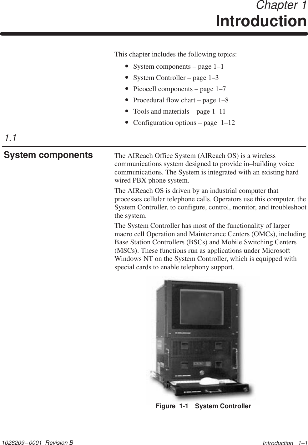 1026209–0001  Revision B Introduction   1–1 Chapter 1IntroductionThis chapter includes the following topics:•System components – page 1–1•System Controller – page 1–3•Picocell components – page 1–7•Procedural flow chart – page 1–8•Tools and materials – page 1–11•Configuration options – page  1–12The AIReach Office System (AIReach OS) is a wirelesscommunications system designed to provide in–building voicecommunications. The System is integrated with an existing hardwired PBX phone system.The AIReach OS is driven by an industrial computer thatprocesses cellular telephone calls. Operators use this computer, theSystem Controller, to configure, control, monitor, and troubleshootthe system.The System Controller has most of the functionality of largermacro cell Operation and Maintenance Centers (OMCs), includingBase Station Controllers (BSCs) and Mobile Switching Centers(MSCs). These functions run as applications under MicrosoftWindows NT on the System Controller, which is equipped withspecial cards to enable telephony support.Figure  1-1 System Controller1.1System components