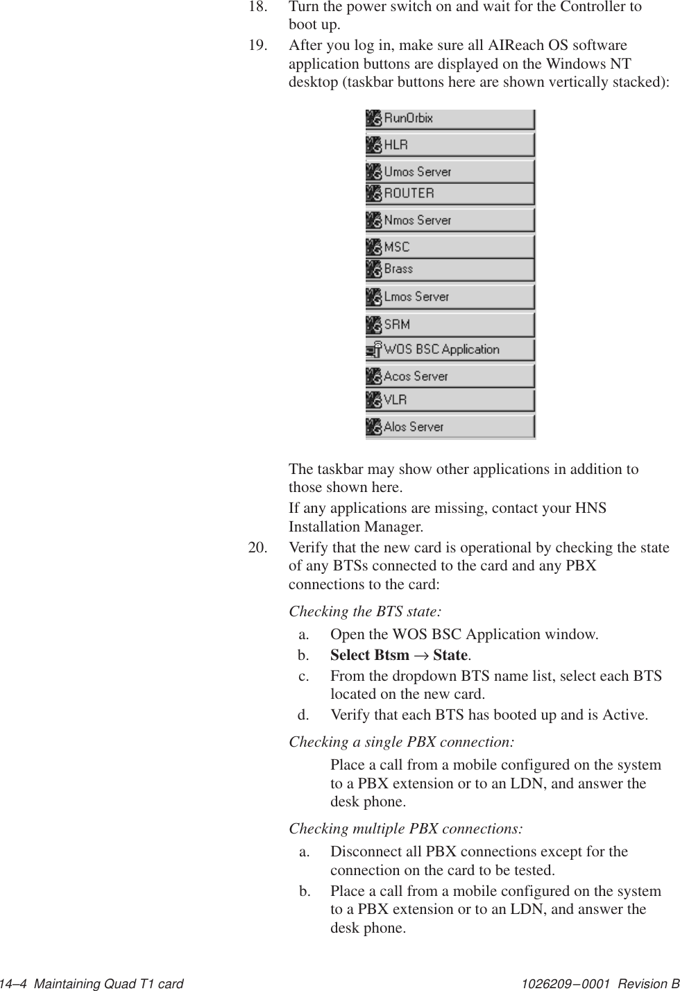 1026209–0001  Revision B 14–4  Maintaining Quad T1 card18. Turn the power switch on and wait for the Controller toboot up.19. After you log in, make sure all AIReach OS softwareapplication buttons are displayed on the Windows NTdesktop (taskbar buttons here are shown vertically stacked):The taskbar may show other applications in addition tothose shown here.If any applications are missing, contact your HNSInstallation Manager.20. Verify that the new card is operational by checking the stateof any BTSs connected to the card and any PBXconnections to the card:Checking the BTS state:a. Open the WOS BSC Application window.b. Select Btsm → State.c. From the dropdown BTS name list, select each BTSlocated on the new card.d. Verify that each BTS has booted up and is Active.Checking a single PBX connection:Place a call from a mobile configured on the systemto a PBX extension or to an LDN, and answer thedesk phone.Checking multiple PBX connections:a. Disconnect all PBX connections except for theconnection on the card to be tested.b.  Place a call from a mobile configured on the systemto a PBX extension or to an LDN, and answer thedesk phone.