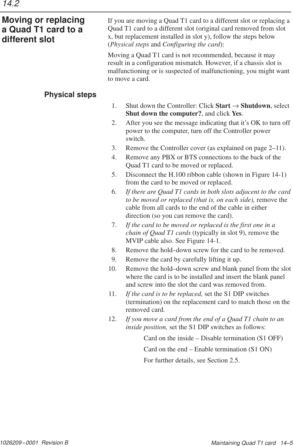 1026209–0001  Revision B Maintaining Quad T1 card   14–5If you are moving a Quad T1 card to a different slot or replacing aQuad T1 card to a different slot (original card removed from slotx, but replacement installed in slot y), follow the steps below(Physical steps and Configuring the card):Moving a Quad T1 card is not recommended, because it mayresult in a configuration mismatch. However, if a chassis slot ismalfunctioning or is suspected of malfunctioning, you might wantto move a card.1. Shut down the Controller: Click Start → Shutdown, selectShut down the computer?, and click Yes.2. After you see the message indicating that it’s OK to turn offpower to the computer, turn off the Controller powerswitch.3. Remove the Controller cover (as explained on page 2–11).4. Remove any PBX or BTS connections to the back of theQuad T1 card to be moved or replaced.5. Disconnect the H.100 ribbon cable (shown in Figure 14-1)from the card to be moved or replaced.6. If there are Quad T1 cards in both slots adjacent to the cardto be moved or replaced (that is, on each side), remove thecable from all cards to the end of the cable in eitherdirection (so you can remove the card).7. If the card to be moved or replaced is the first one in achain of Quad T1 cards (typically in slot 9), remove theMVIP cable also. See Figure 14-1.8. Remove the hold–down screw for the card to be removed.9. Remove the card by carefully lifting it up.10. Remove the hold–down screw and blank panel from the slotwhere the card is to be installed and insert the blank paneland screw into the slot the card was removed from.11. If the card is to be replaced, set the S1 DIP switches(termination) on the replacement card to match those on theremoved card.12. If you move a card from the end of a Quad T1 chain to aninside position, set the S1 DIP switches as follows:Card on the inside – Disable termination (S1 OFF)Card on the end – Enable termination (S1 ON)For further details, see Section 2.5.14.2Moving or replacinga Quad T1 card to adifferent slotPhysical steps