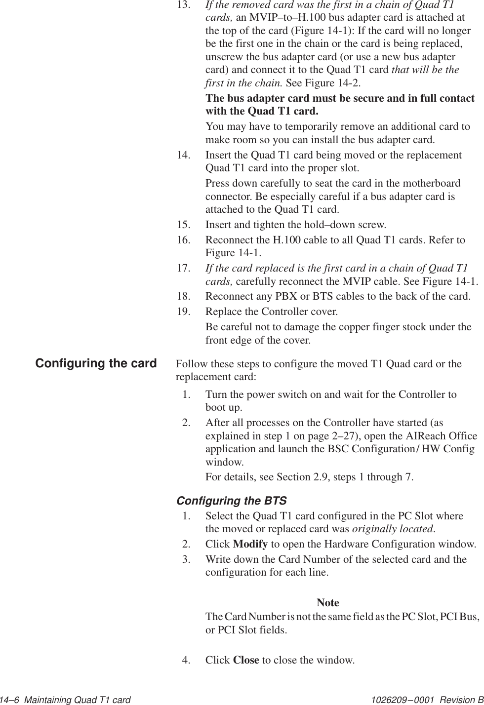 1026209–0001  Revision B 14–6  Maintaining Quad T1 card13. If the removed card was the first in a chain of Quad T1cards, an MVIP–to–H.100 bus adapter card is attached atthe top of the card (Figure 14-1): If the card will no longerbe the first one in the chain or the card is being replaced,unscrew the bus adapter card (or use a new bus adaptercard) and connect it to the Quad T1 card that will be thefirst in the chain. See Figure 14-2.The bus adapter card must be secure and in full contactwith the Quad T1 card.You may have to temporarily remove an additional card tomake room so you can install the bus adapter card.14. Insert the Quad T1 card being moved or the replacementQuad T1 card into the proper slot.Press down carefully to seat the card in the motherboardconnector. Be especially careful if a bus adapter card isattached to the Quad T1 card.15. Insert and tighten the hold–down screw.16. Reconnect the H.100 cable to all Quad T1 cards. Refer toFigure 14-1.17. If the card replaced is the first card in a chain of Quad T1cards, carefully reconnect the MVIP cable. See Figure 14-1.18. Reconnect any PBX or BTS cables to the back of the card.19. Replace the Controller cover.Be careful not to damage the copper finger stock under thefront edge of the cover.Follow these steps to configure the moved T1 Quad card or thereplacement card:1. Turn the power switch on and wait for the Controller toboot up.2. After all processes on the Controller have started (asexplained in step 1 on page 2–27), open the AIReach Officeapplication and launch the BSC Configuration/ HW Configwindow.For details, see Section 2.9, steps 1 through 7.Configuring the BTS1. Select the Quad T1 card configured in the PC Slot wherethe moved or replaced card was originally located.2. Click Modify to open the Hardware Configuration window.3. Write down the Card Number of the selected card and theconfiguration for each line.NoteThe Card Number is not the same field as the PC Slot, PCI Bus,or PCI Slot fields.4. Click Close to close the window.Configuring the card