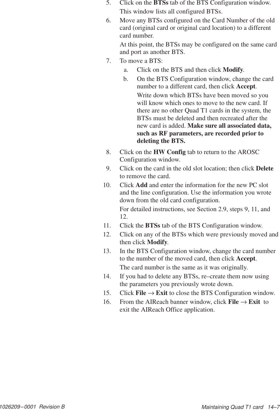 1026209–0001  Revision B Maintaining Quad T1 card   14–75. Click on the BTSs tab of the BTS Configuration window.This window lists all configured BTSs.6. Move any BTSs configured on the Card Number of the oldcard (original card or original card location) to a differentcard number.At this point, the BTSs may be configured on the same cardand port as another BTS.7. To move a BTS:a. Click on the BTS and then click Modify.b. On the BTS Configuration window, change the cardnumber to a different card, then click Accept.Write down which BTSs have been moved so youwill know which ones to move to the new card. Ifthere are no other Quad T1 cards in the system, theBTSs must be deleted and then recreated after thenew card is added. Make sure all associated data,such as RF parameters, are recorded prior todeleting the BTS.8. Click on the HW Config tab to return to the AROSCConfiguration window.9. Click on the card in the old slot location; then click Deleteto remove the card.10. Click Add and enter the information for the new PC slotand the line configuration. Use the information you wrotedown from the old card configuration.For detailed instructions, see Section 2.9, steps 9, 11, and12.11. Click the BTSs tab of the BTS Configuration window.12. Click on any of the BTSs which were previously moved andthen click Modify.13. In the BTS Configuration window, change the card numberto the number of the moved card, then click Accept.The card number is the same as it was originally.14. If you had to delete any BTSs, re–create them now usingthe parameters you previously wrote down.15. Click File → Exit to close the BTS Configuration window.16. From the AIReach banner window, click File → Exit  toexit the AIReach Office application.
