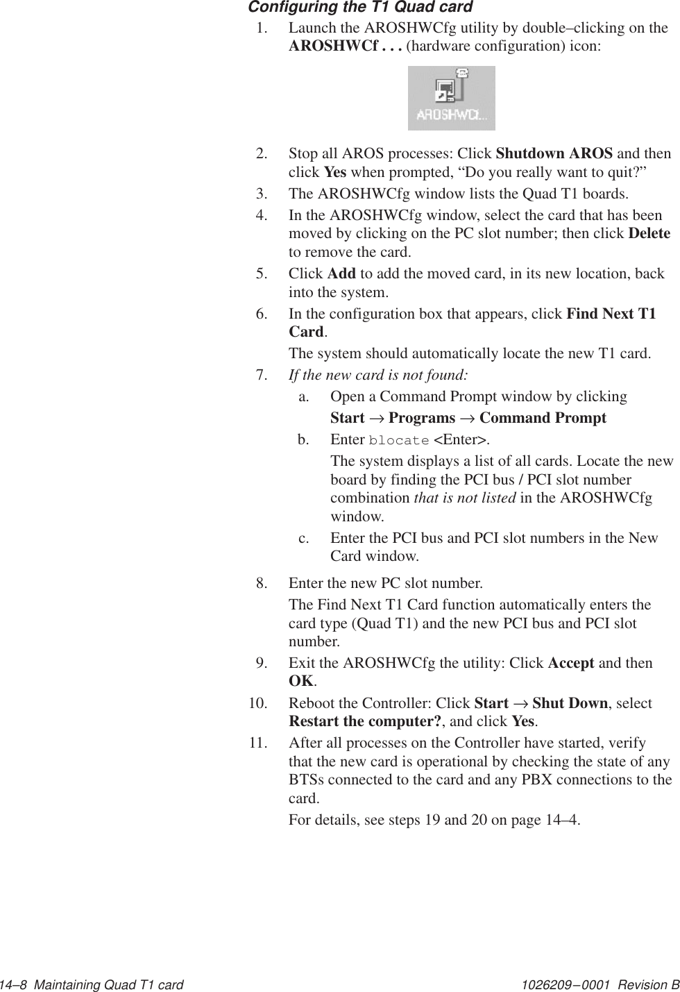 1026209–0001  Revision B 14–8  Maintaining Quad T1 cardConfiguring the T1 Quad card1. Launch the AROSHWCfg utility by double–clicking on theAROSHWCf . . . (hardware configuration) icon:2. Stop all AROS processes: Click Shutdown AROS and thenclick Yes when prompted, “Do you really want to quit?”3. The AROSHWCfg window lists the Quad T1 boards.4. In the AROSHWCfg window, select the card that has beenmoved by clicking on the PC slot number; then click Deleteto remove the card.5. Click Add to add the moved card, in its new location, backinto the system.6. In the configuration box that appears, click Find Next T1Card.The system should automatically locate the new T1 card.7. If the new card is not found:a. Open a Command Prompt window by clickingStart → Programs → Command Promptb. Enter blocate &lt;Enter&gt;.The system displays a list of all cards. Locate the newboard by finding the PCI bus / PCI slot numbercombination that is not listed in the AROSHWCfgwindow.c. Enter the PCI bus and PCI slot numbers in the NewCard window.8. Enter the new PC slot number.The Find Next T1 Card function automatically enters thecard type (Quad T1) and the new PCI bus and PCI slotnumber.9. Exit the AROSHWCfg the utility: Click Accept and thenOK.10. Reboot the Controller: Click Start → Shut Down, selectRestart the computer?, and click Yes.11. After all processes on the Controller have started, verifythat the new card is operational by checking the state of anyBTSs connected to the card and any PBX connections to thecard.For details, see steps 19 and 20 on page 14–4.