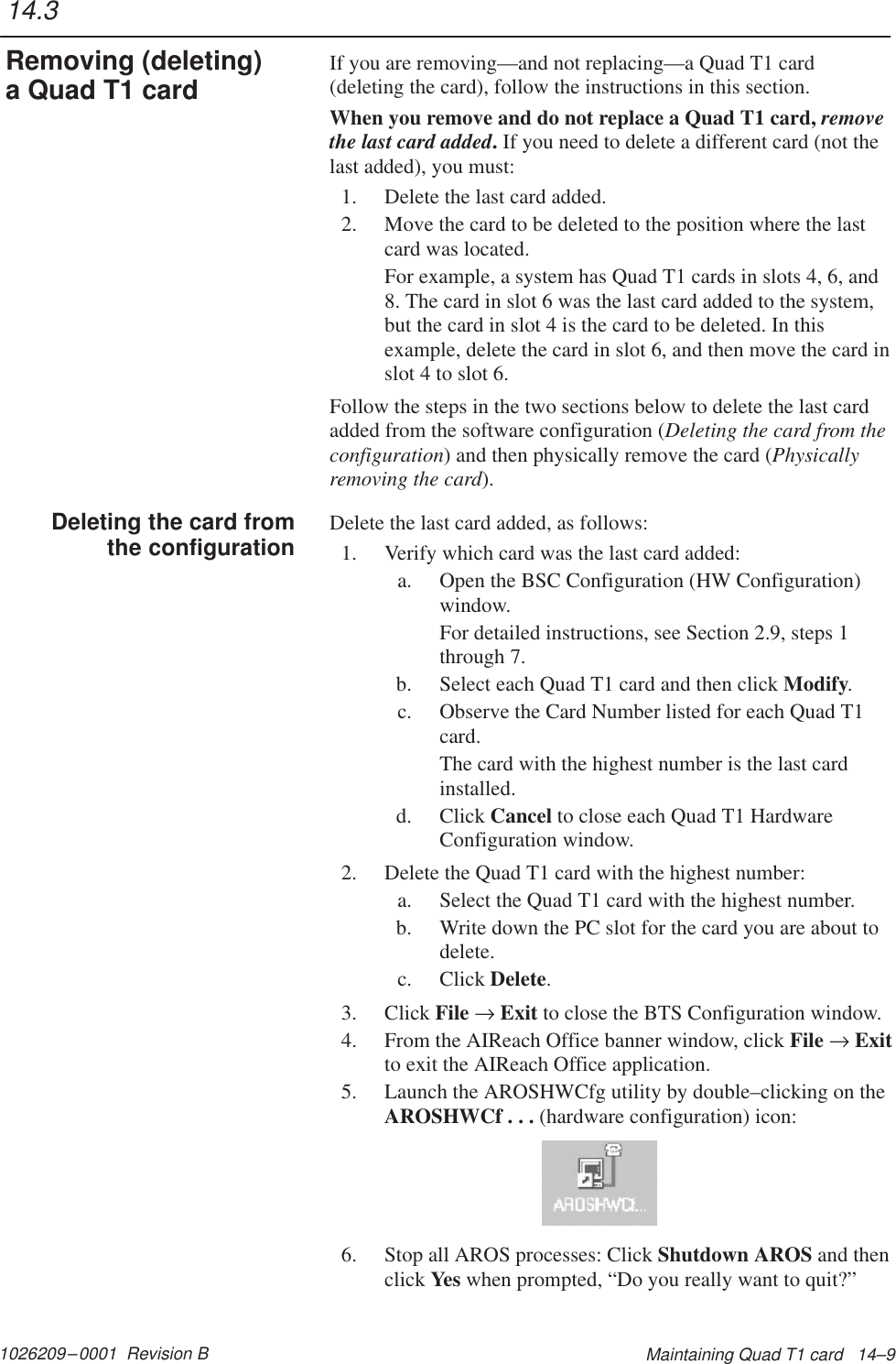 1026209–0001  Revision B Maintaining Quad T1 card   14–9If you are removing—and not replacing—a Quad T1 card(deleting the card), follow the instructions in this section.When you remove and do not replace a Quad T1 card, removethe last card added. If you need to delete a different card (not thelast added), you must:1. Delete the last card added.2. Move the card to be deleted to the position where the lastcard was located.For example, a system has Quad T1 cards in slots 4, 6, and8. The card in slot 6 was the last card added to the system,but the card in slot 4 is the card to be deleted. In thisexample, delete the card in slot 6, and then move the card inslot 4 to slot 6.Follow the steps in the two sections below to delete the last cardadded from the software configuration (Deleting the card from theconfiguration) and then physically remove the card (Physicallyremoving the card).Delete the last card added, as follows:1. Verify which card was the last card added:a. Open the BSC Configuration (HW Configuration)window.For detailed instructions, see Section 2.9, steps 1through 7.b. Select each Quad T1 card and then click Modify.c. Observe the Card Number listed for each Quad T1card.The card with the highest number is the last cardinstalled.d. Click Cancel to close each Quad T1 HardwareConfiguration window.2. Delete the Quad T1 card with the highest number:a. Select the Quad T1 card with the highest number.b. Write down the PC slot for the card you are about todelete.c. Click Delete.3. Click File → Exit to close the BTS Configuration window.4. From the AIReach Office banner window, click File → Exitto exit the AIReach Office application.5. Launch the AROSHWCfg utility by double–clicking on theAROSHWCf . . . (hardware configuration) icon:6. Stop all AROS processes: Click Shutdown AROS and thenclick Yes when prompted, “Do you really want to quit?”14.3Removing (deleting)a Quad T1 cardDeleting the card fromthe configuration