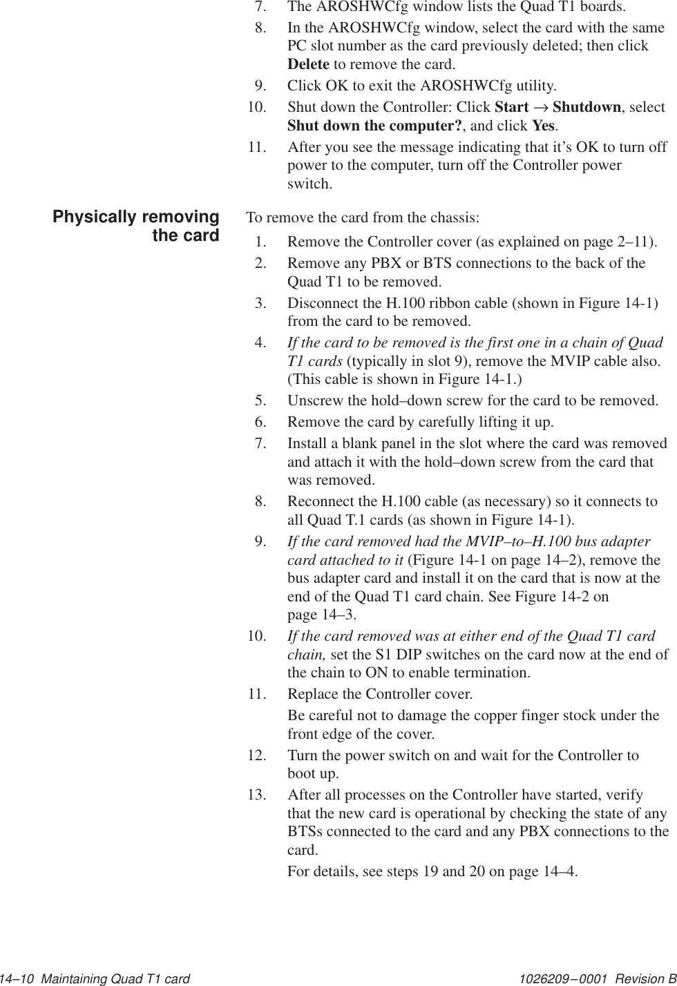 1026209–0001  Revision B 14–10  Maintaining Quad T1 card7. The AROSHWCfg window lists the Quad T1 boards.8. In the AROSHWCfg window, select the card with the samePC slot number as the card previously deleted; then clickDelete to remove the card.9. Click OK to exit the AROSHWCfg utility.10. Shut down the Controller: Click Start → Shutdown, selectShut down the computer?, and click Yes.11. After you see the message indicating that it’s OK to turn offpower to the computer, turn off the Controller powerswitch.To remove the card from the chassis:1. Remove the Controller cover (as explained on page 2–11).2. Remove any PBX or BTS connections to the back of theQuad T1 to be removed.3. Disconnect the H.100 ribbon cable (shown in Figure 14-1)from the card to be removed.4. If the card to be removed is the first one in a chain of QuadT1 cards (typically in slot 9), remove the MVIP cable also.(This cable is shown in Figure 14-1.)5. Unscrew the hold–down screw for the card to be removed.6. Remove the card by carefully lifting it up.7. Install a blank panel in the slot where the card was removedand attach it with the hold–down screw from the card thatwas removed.8. Reconnect the H.100 cable (as necessary) so it connects toall Quad T.1 cards (as shown in Figure 14-1).9. If the card removed had the MVIP–to–H.100 bus adaptercard attached to it (Figure 14-1 on page 14–2), remove thebus adapter card and install it on the card that is now at theend of the Quad T1 card chain. See Figure 14-2 onpage 14–3.10. If the card removed was at either end of the Quad T1 cardchain, set the S1 DIP switches on the card now at the end ofthe chain to ON to enable termination.11. Replace the Controller cover.Be careful not to damage the copper finger stock under thefront edge of the cover.12. Turn the power switch on and wait for the Controller toboot up.13. After all processes on the Controller have started, verifythat the new card is operational by checking the state of anyBTSs connected to the card and any PBX connections to thecard.For details, see steps 19 and 20 on page 14–4.Physically removingthe card