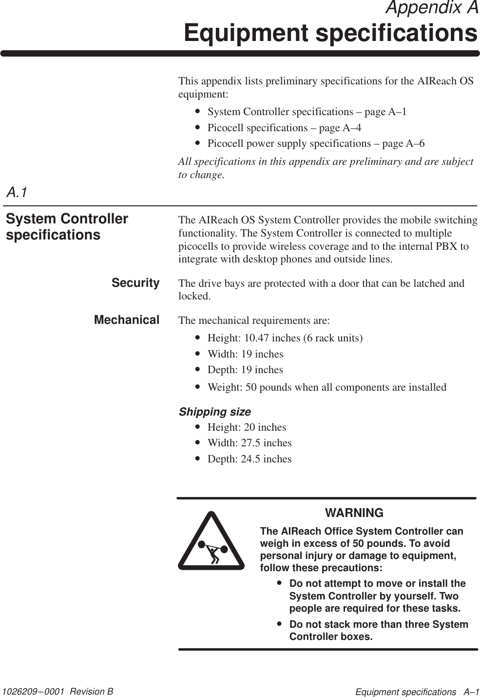 1026209–0001  Revision B Equipment specifications   A–1 Appendix AEquipment specificationsThis appendix lists preliminary specifications for the AIReach OSequipment:•System Controller specifications – page A–1•Picocell specifications – page A–4•Picocell power supply specifications – page A–6All specifications in this appendix are preliminary and are subjectto change.The AIReach OS System Controller provides the mobile switchingfunctionality. The System Controller is connected to multiplepicocells to provide wireless coverage and to the internal PBX tointegrate with desktop phones and outside lines.The drive bays are protected with a door that can be latched andlocked.The mechanical requirements are:•Height: 10.47 inches (6 rack units)•Width: 19 inches•Depth: 19 inches•Weight: 50 pounds when all components are installedShipping size•Height: 20 inches•Width: 27.5 inches•Depth: 24.5 inchesWARNINGThe AIReach Office System Controller canweigh in excess of 50 pounds. To avoidpersonal injury or damage to equipment,follow these precautions:•Do not attempt to move or install theSystem Controller by yourself. Twopeople are required for these tasks.•Do not stack more than three SystemController boxes.A.1System ControllerspecificationsSecurityMechanical