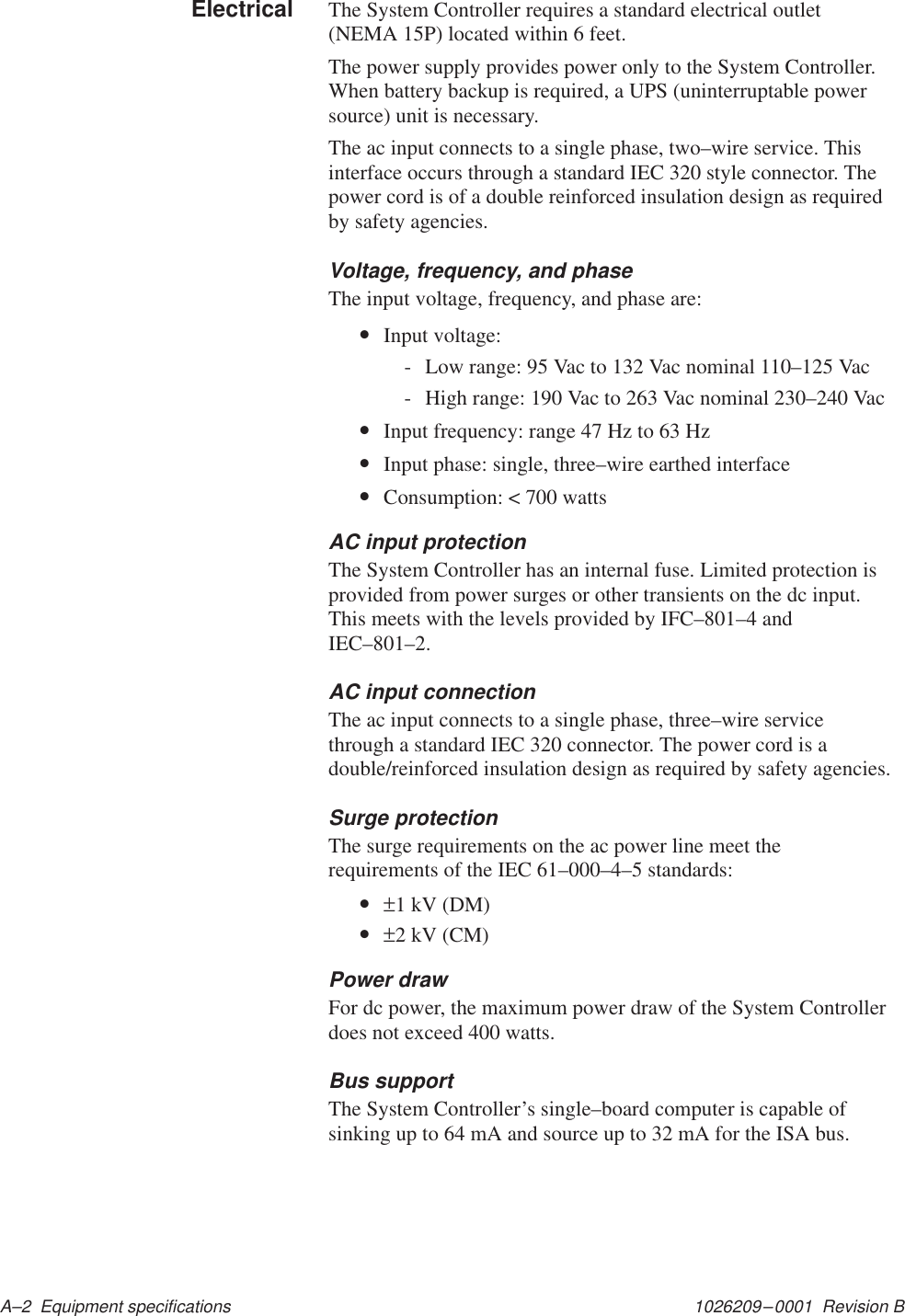 1026209–0001  Revision B A–2  Equipment specificationsThe System Controller requires a standard electrical outlet(NEMA 15P) located within 6 feet.The power supply provides power only to the System Controller.When battery backup is required, a UPS (uninterruptable powersource) unit is necessary.The ac input connects to a single phase, two–wire service. Thisinterface occurs through a standard IEC 320 style connector. Thepower cord is of a double reinforced insulation design as requiredby safety agencies.Voltage, frequency, and phaseThe input voltage, frequency, and phase are:•Input voltage:- Low range: 95 Vac to 132 Vac nominal 110–125 Vac- High range: 190 Vac to 263 Vac nominal 230–240 Vac•Input frequency: range 47 Hz to 63 Hz•Input phase: single, three–wire earthed interface•Consumption: &lt; 700 wattsAC input protectionThe System Controller has an internal fuse. Limited protection isprovided from power surges or other transients on the dc input.This meets with the levels provided by IFC–801–4 andIEC–801–2.AC input connectionThe ac input connects to a single phase, three–wire servicethrough a standard IEC 320 connector. The power cord is adouble/reinforced insulation design as required by safety agencies.Surge protectionThe surge requirements on the ac power line meet therequirements of the IEC 61–000–4–5 standards:•±1 kV (DM)•±2 kV (CM)Power drawFor dc power, the maximum power draw of the System Controllerdoes not exceed 400 watts.Bus supportThe System Controller’s single–board computer is capable ofsinking up to 64 mA and source up to 32 mA for the ISA bus.Electrical