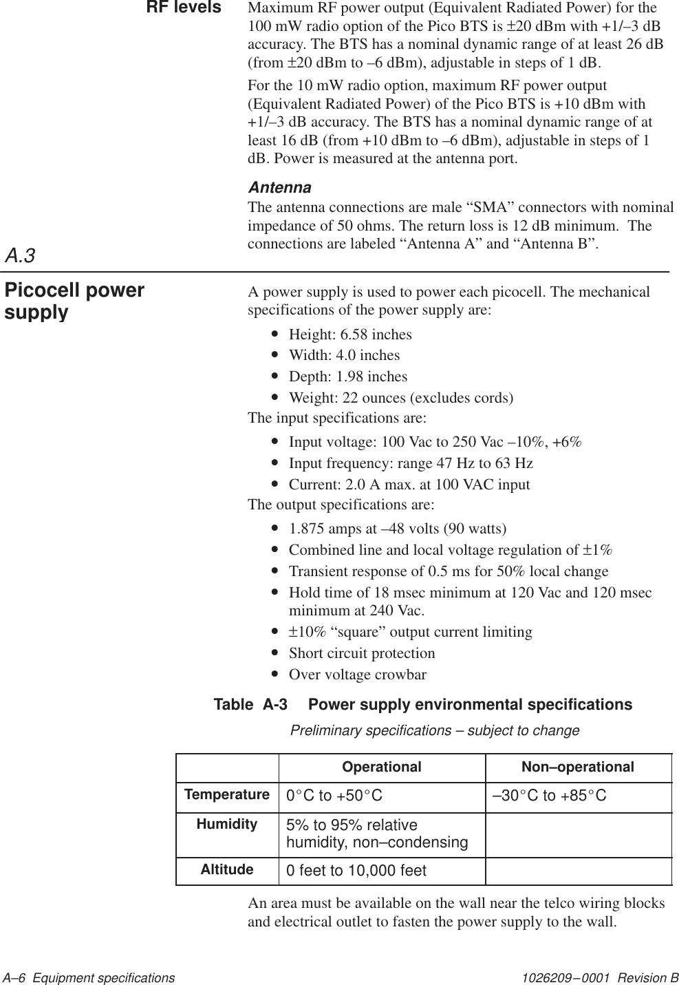 A.31026209–0001  Revision B A–6  Equipment specificationsMaximum RF power output (Equivalent Radiated Power) for the100 mW radio option of the Pico BTS is ±20 dBm with +1/–3 dBaccuracy. The BTS has a nominal dynamic range of at least 26 dB(from ±20 dBm to –6 dBm), adjustable in steps of 1 dB.For the 10 mW radio option, maximum RF power output(Equivalent Radiated Power) of the Pico BTS is +10 dBm with+1/–3 dB accuracy. The BTS has a nominal dynamic range of atleast 16 dB (from +10 dBm to –6 dBm), adjustable in steps of 1dB. Power is measured at the antenna port.AntennaThe antenna connections are male “SMA” connectors with nominalimpedance of 50 ohms. The return loss is 12 dB minimum.  Theconnections are labeled “Antenna A” and “Antenna B”.A power supply is used to power each picocell. The mechanicalspecifications of the power supply are:•Height: 6.58 inches•Width: 4.0 inches•Depth: 1.98 inches•Weight: 22 ounces (excludes cords)The input specifications are:•Input voltage: 100 Vac to 250 Vac –10%, +6%•Input frequency: range 47 Hz to 63 Hz•Current: 2.0 A max. at 100 VAC inputThe output specifications are:•1.875 amps at –48 volts (90 watts)•Combined line and local voltage regulation of ±1%•Transient response of 0.5 ms for 50% local change•Hold time of 18 msec minimum at 120 Vac and 120 msecminimum at 240 Vac.•±10% “square” output current limiting•Short circuit protection•Over voltage crowbarTable  A-3  Power supply environmental specificationsPreliminary specifications – subject to changeOperational Non–operationalTemperature 0_C to +50_C –30_C to +85_CHumidity 5% to 95% relativehumidity, non–condensingAltitude 0 feet to 10,000 feetAn area must be available on the wall near the telco wiring blocksand electrical outlet to fasten the power supply to the wall.RF levelsPicocell powersupply