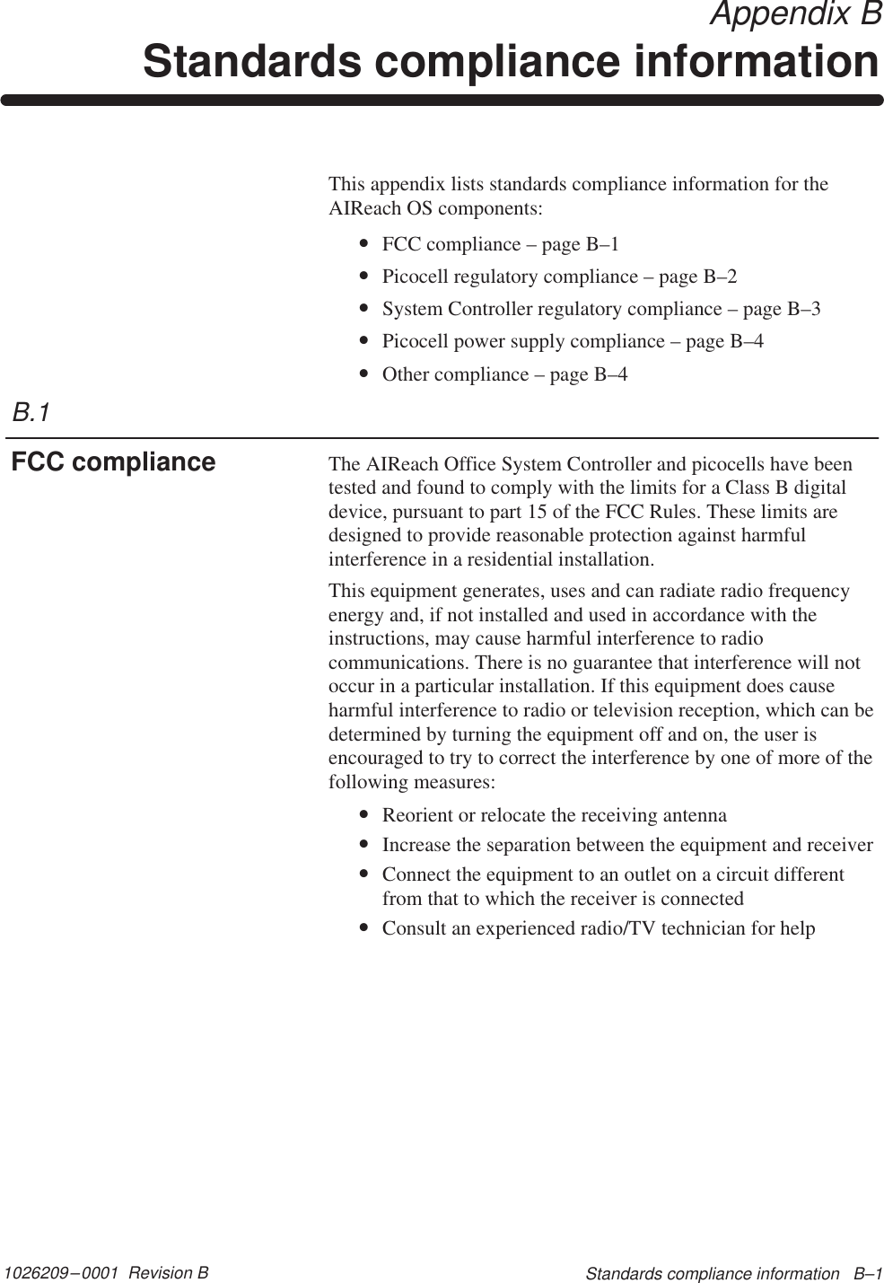 1026209–0001  Revision B Standards compliance information   B–1 Appendix BStandards compliance informationThis appendix lists standards compliance information for theAIReach OS components:•FCC compliance – page B–1•Picocell regulatory compliance – page B–2•System Controller regulatory compliance – page B–3•Picocell power supply compliance – page B–4•Other compliance – page B–4The AIReach Office System Controller and picocells have beentested and found to comply with the limits for a Class B digitaldevice, pursuant to part 15 of the FCC Rules. These limits aredesigned to provide reasonable protection against harmfulinterference in a residential installation.This equipment generates, uses and can radiate radio frequencyenergy and, if not installed and used in accordance with theinstructions, may cause harmful interference to radiocommunications. There is no guarantee that interference will notoccur in a particular installation. If this equipment does causeharmful interference to radio or television reception, which can bedetermined by turning the equipment off and on, the user isencouraged to try to correct the interference by one of more of thefollowing measures:•Reorient or relocate the receiving antenna•Increase the separation between the equipment and receiver•Connect the equipment to an outlet on a circuit differentfrom that to which the receiver is connected•Consult an experienced radio/TV technician for helpB.1FCC compliance