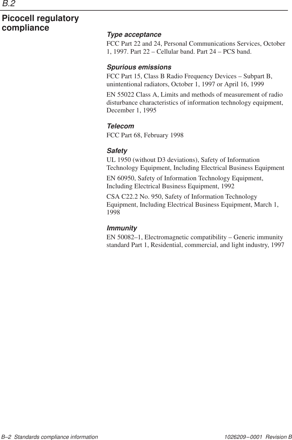 B.21026209–0001  Revision B B–2  Standards compliance informationType acceptanceFCC Part 22 and 24, Personal Communications Services, October1, 1997. Part 22 – Cellular band. Part 24 – PCS band.Spurious emissionsFCC Part 15, Class B Radio Frequency Devices – Subpart B,unintentional radiators, October 1, 1997 or April 16, 1999EN 55022 Class A, Limits and methods of measurement of radiodisturbance characteristics of information technology equipment,December 1, 1995TelecomFCC Part 68, February 1998SafetyUL 1950 (without D3 deviations), Safety of InformationTechnology Equipment, Including Electrical Business EquipmentEN 60950, Safety of Information Technology Equipment,Including Electrical Business Equipment, 1992CSA C22.2 No. 950, Safety of Information TechnologyEquipment, Including Electrical Business Equipment, March 1,1998ImmunityEN 50082–1, Electromagnetic compatibility – Generic immunitystandard Part 1, Residential, commercial, and light industry, 1997Picocell regulatorycompliance