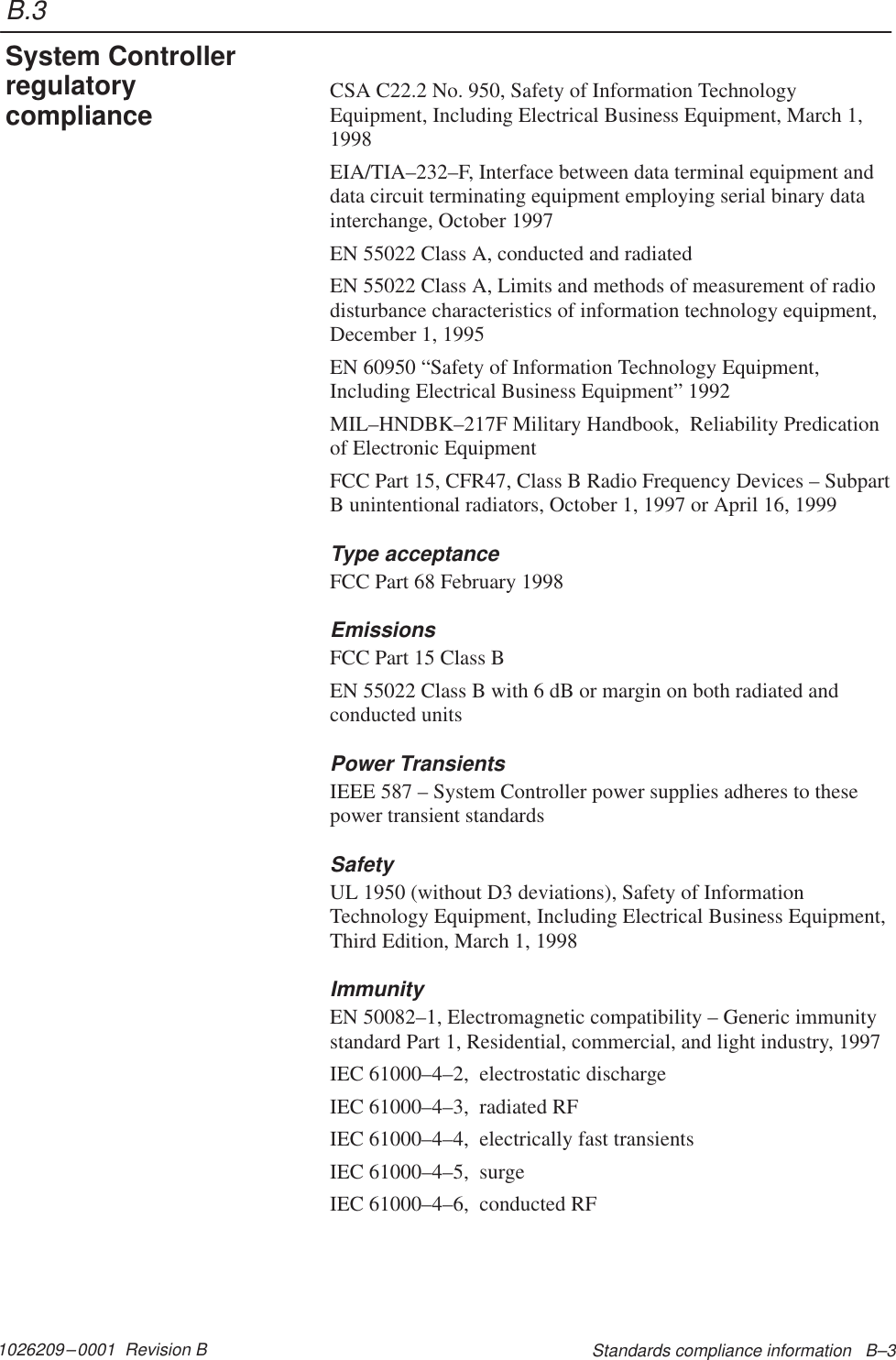 B.31026209–0001  Revision B Standards compliance information   B–3CSA C22.2 No. 950, Safety of Information TechnologyEquipment, Including Electrical Business Equipment, March 1,1998EIA/TIA–232–F, Interface between data terminal equipment anddata circuit terminating equipment employing serial binary datainterchange, October 1997EN 55022 Class A, conducted and radiatedEN 55022 Class A, Limits and methods of measurement of radiodisturbance characteristics of information technology equipment,December 1, 1995EN 60950 “Safety of Information Technology Equipment,Including Electrical Business Equipment” 1992MIL–HNDBK–217F Military Handbook,  Reliability Predicationof Electronic EquipmentFCC Part 15, CFR47, Class B Radio Frequency Devices – SubpartB unintentional radiators, October 1, 1997 or April 16, 1999Type acceptanceFCC Part 68 February 1998EmissionsFCC Part 15 Class BEN 55022 Class B with 6 dB or margin on both radiated andconducted unitsPower TransientsIEEE 587 – System Controller power supplies adheres to thesepower transient standardsSafetyUL 1950 (without D3 deviations), Safety of InformationTechnology Equipment, Including Electrical Business Equipment,Third Edition, March 1, 1998ImmunityEN 50082–1, Electromagnetic compatibility – Generic immunitystandard Part 1, Residential, commercial, and light industry, 1997IEC 61000–4–2,  electrostatic dischargeIEC 61000–4–3,  radiated RFIEC 61000–4–4,  electrically fast transientsIEC 61000–4–5,  surgeIEC 61000–4–6,  conducted RFSystem Controllerregulatorycompliance