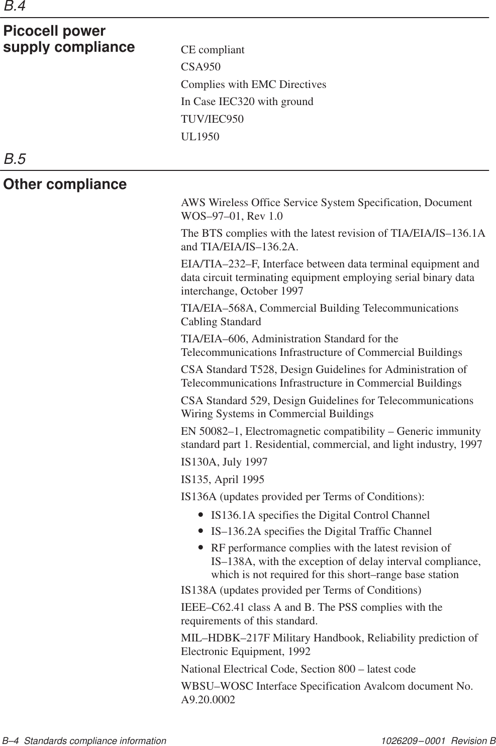 B.4B.51026209–0001  Revision B B–4  Standards compliance informationCE compliantCSA950Complies with EMC DirectivesIn Case IEC320 with groundTUV/IEC950UL1950AWS Wireless Office Service System Specification, DocumentWOS–97–01, Rev 1.0The BTS complies with the latest revision of TIA/EIA/IS–136.1Aand TIA/EIA/IS–136.2A.EIA/TIA–232–F, Interface between data terminal equipment anddata circuit terminating equipment employing serial binary datainterchange, October 1997TIA/EIA–568A, Commercial Building TelecommunicationsCabling StandardTIA/EIA–606, Administration Standard for theTelecommunications Infrastructure of Commercial BuildingsCSA Standard T528, Design Guidelines for Administration ofTelecommunications Infrastructure in Commercial BuildingsCSA Standard 529, Design Guidelines for TelecommunicationsWiring Systems in Commercial BuildingsEN 50082–1, Electromagnetic compatibility – Generic immunitystandard part 1. Residential, commercial, and light industry, 1997IS130A, July 1997IS135, April 1995IS136A (updates provided per Terms of Conditions):•IS136.1A specifies the Digital Control Channel•IS–136.2A specifies the Digital Traffic Channel•RF performance complies with the latest revision ofIS–138A, with the exception of delay interval compliance,which is not required for this short–range base stationIS138A (updates provided per Terms of Conditions)IEEE–C62.41 class A and B. The PSS complies with therequirements of this standard.MIL–HDBK–217F Military Handbook, Reliability prediction ofElectronic Equipment, 1992National Electrical Code, Section 800 – latest codeWBSU–WOSC Interface Specification Avalcom document No.A9.20.0002Picocell powersupply complianceOther compliance