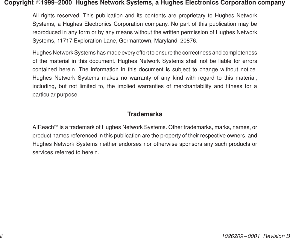 1026209–0001  Revision BiiCopyright E1999–2000  Hughes Network Systems, a Hughes Electronics Corporation companyAll rights reserved. This publication and its contents are proprietary to Hughes NetworkSystems, a Hughes Electronics Corporation company. No part of this publication may bereproduced in any form or by any means without the written permission of Hughes NetworkSystems, 11717 Exploration Lane, Germantown, Maryland  20876.Hughes Network Systems has made every effort to ensure the correctness and completenessof the material in this document. Hughes Network Systems shall not be liable for errorscontained herein. The information in this document is subject to change without notice.Hughes Network Systems makes no warranty of any kind with regard to this material,including, but not limited to, the implied warranties of merchantability and fitness for aparticular purpose.TrademarksAIReach is a trademark of Hughes Network Systems. Other trademarks, marks, names, orproduct names referenced in this publication are the property of their respective owners, andHughes Network Systems neither endorses nor otherwise sponsors any such products orservices referred to herein.