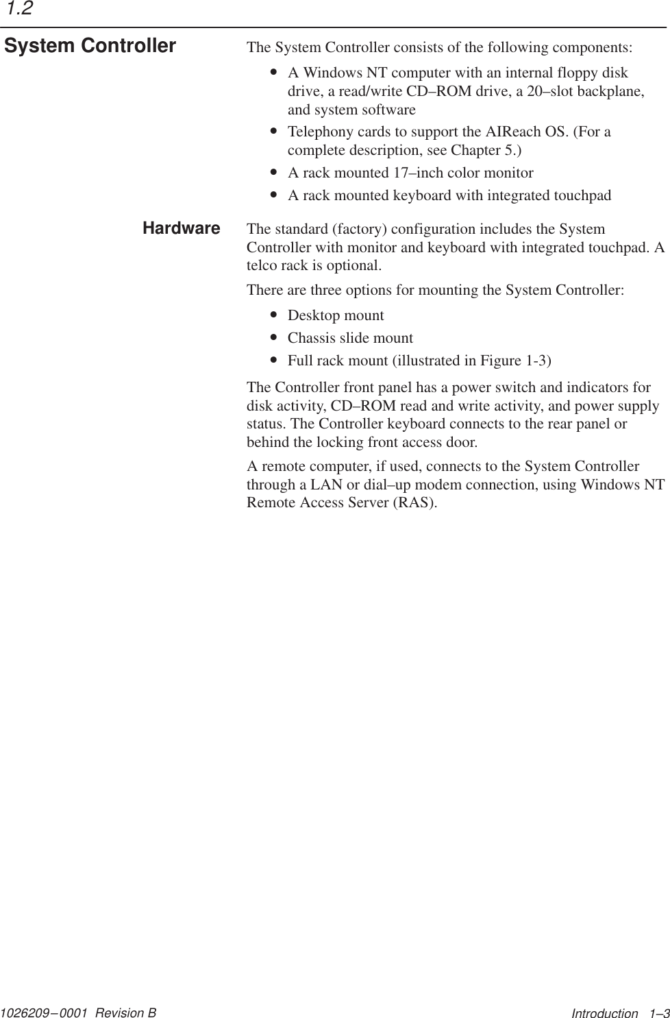 1026209–0001  Revision B Introduction   1–3The System Controller consists of the following components:•A Windows NT computer with an internal floppy diskdrive, a read/write CD–ROM drive, a 20–slot backplane,and system software•Telephony cards to support the AIReach OS. (For acomplete description, see Chapter 5.)•A rack mounted 17–inch color monitor•A rack mounted keyboard with integrated touchpadThe standard (factory) configuration includes the SystemController with monitor and keyboard with integrated touchpad. Atelco rack is optional.There are three options for mounting the System Controller:•Desktop mount•Chassis slide mount•Full rack mount (illustrated in Figure 1-3)The Controller front panel has a power switch and indicators fordisk activity, CD–ROM read and write activity, and power supplystatus. The Controller keyboard connects to the rear panel orbehind the locking front access door.A remote computer, if used, connects to the System Controllerthrough a LAN or dial–up modem connection, using Windows NTRemote Access Server (RAS).1.2System ControllerHardware
