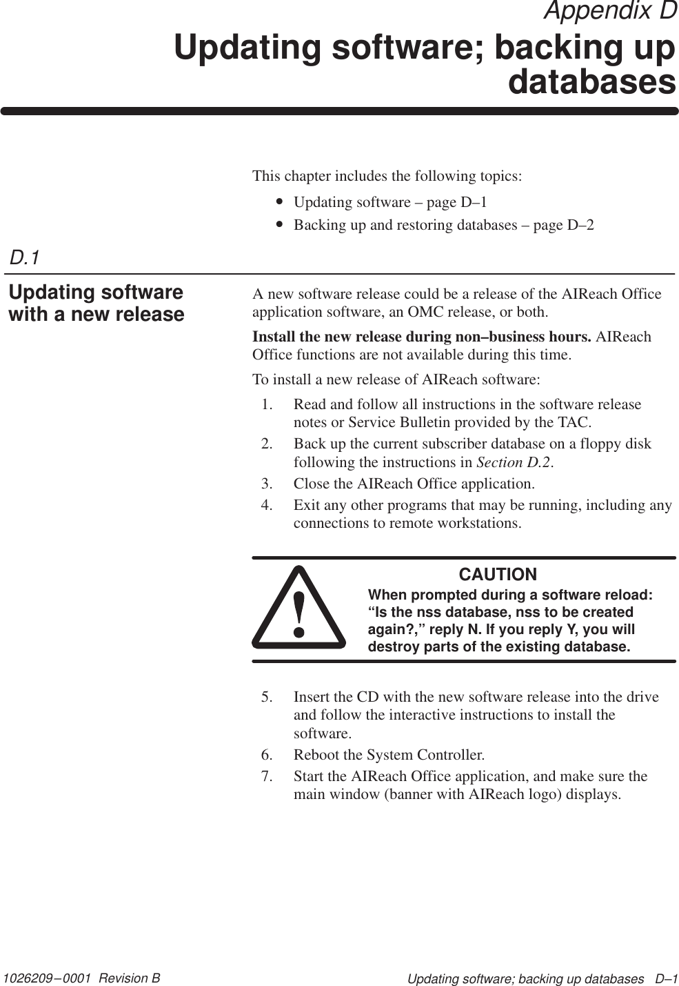 D.11026209–0001  Revision B Updating software; backing up databases   D–1 Appendix DUpdating software; backing updatabasesThis chapter includes the following topics:•Updating software – page D–1•Backing up and restoring databases – page D–2A new software release could be a release of the AIReach Officeapplication software, an OMC release, or both.Install the new release during non–business hours. AIReachOffice functions are not available during this time.To install a new release of AIReach software:1. Read and follow all instructions in the software releasenotes or Service Bulletin provided by the TAC.2. Back up the current subscriber database on a floppy diskfollowing the instructions in Section D.2.3. Close the AIReach Office application.4. Exit any other programs that may be running, including anyconnections to remote workstations.CAUTIONWhen prompted during a software reload:“Is the nss database, nss to be createdagain?,” reply N. If you reply Y, you willdestroy parts of the existing database.5. Insert the CD with the new software release into the driveand follow the interactive instructions to install thesoftware.6. Reboot the System Controller.7. Start the AIReach Office application, and make sure themain window (banner with AIReach logo) displays.Updating softwarewith a new release