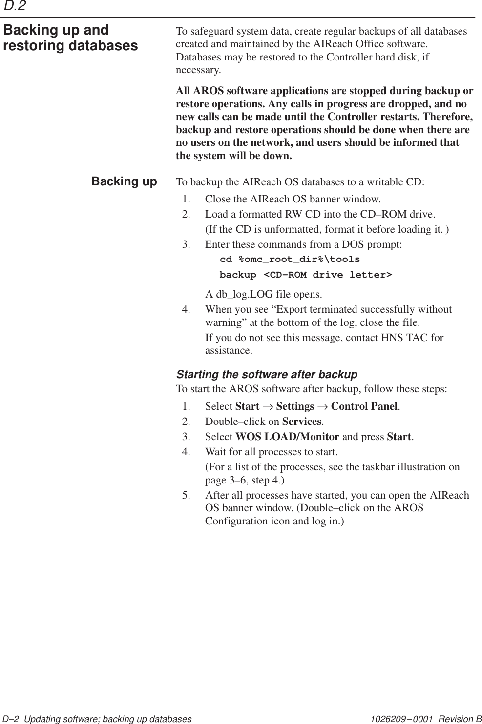 D.21026209–0001  Revision B D–2  Updating software; backing up databasesTo safeguard system data, create regular backups of all databasescreated and maintained by the AIReach Office software.Databases may be restored to the Controller hard disk, ifnecessary.All AROS software applications are stopped during backup orrestore operations. Any calls in progress are dropped, and nonew calls can be made until the Controller restarts. Therefore,backup and restore operations should be done when there areno users on the network, and users should be informed thatthe system will be down.To backup the AIReach OS databases to a writable CD:1. Close the AIReach OS banner window.2. Load a formatted RW CD into the CD–ROM drive.(If the CD is unformatted, format it before loading it. )3. Enter these commands from a DOS prompt:cd %omc_root_dir%\toolsbackup &lt;CD–ROM drive letter&gt;A db_log.LOG file opens.4. When you see “Export terminated successfully withoutwarning” at the bottom of the log, close the file.If you do not see this message, contact HNS TAC forassistance.Starting the software after backupTo start the AROS software after backup, follow these steps:1. Select Start → Settings → Control Panel.2. Double–click on Services.3. Select WOS LOAD/Monitor and press Start.4. Wait for all processes to start.(For a list of the processes, see the taskbar illustration onpage 3–6, step 4.)5. After all processes have started, you can open the AIReachOS banner window. (Double–click on the AROSConfiguration icon and log in.)Backing up andrestoring databasesBacking up