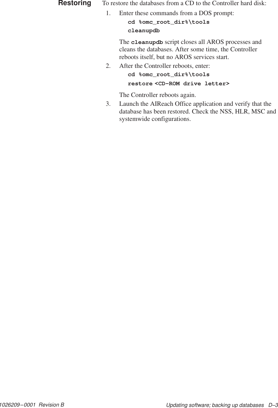 1026209–0001  Revision B Updating software; backing up databases   D–3To restore the databases from a CD to the Controller hard disk:1. Enter these commands from a DOS prompt:cd %omc_root_dir%\toolscleanupdbThe cleanupdb script closes all AROS processes andcleans the databases. After some time, the Controllerreboots itself, but no AROS services start.2. After the Controller reboots, enter:cd %omc_root_dir%\toolsrestore &lt;CD–ROM drive letter&gt;The Controller reboots again.3. Launch the AIReach Office application and verify that thedatabase has been restored. Check the NSS, HLR, MSC andsystemwide configurations.Restoring