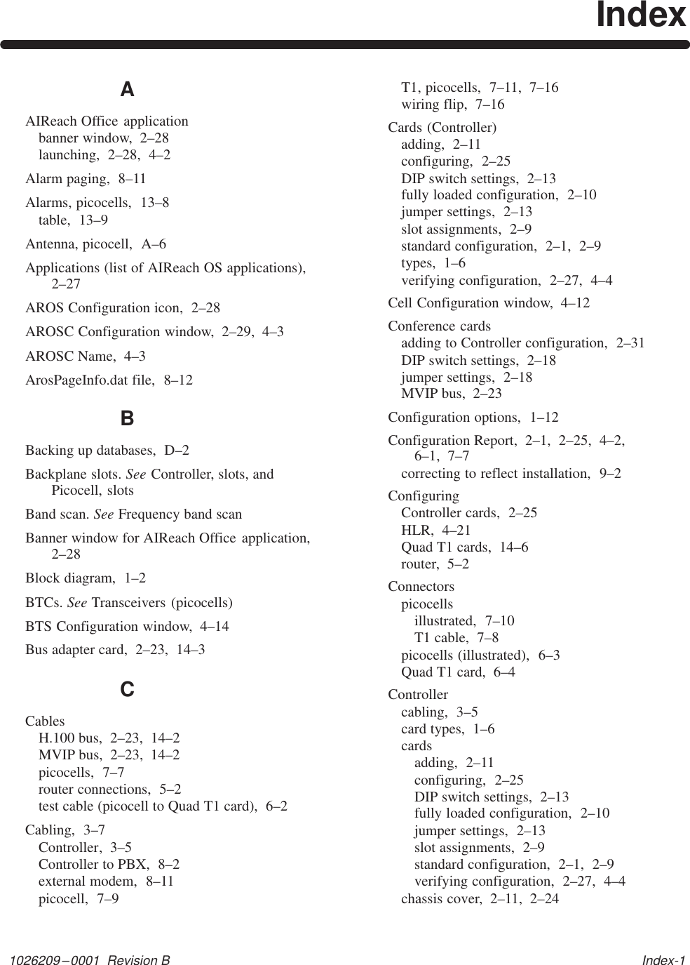 1026209–0001  Revision B   Index-1IndexAAIReach Office applicationbanner window,  2–28launching,  2–28,  4–2Alarm paging,  8–11Alarms, picocells,  13–8table,  13–9Antenna, picocell,  A–6Applications (list of AIReach OS applications),2–27AROS Configuration icon,  2–28AROSC Configuration window,  2–29,  4–3AROSC Name,  4–3ArosPageInfo.dat file,  8–12BBacking up databases,  D–2Backplane slots. See Controller, slots, andPicocell, slotsBand scan. See Frequency band scanBanner window for AIReach Office application,2–28Block diagram,  1–2BTCs. See Transceivers (picocells)BTS Configuration window,  4–14Bus adapter card,  2–23,  14–3CCablesH.100 bus,  2–23,  14–2MVIP bus,  2–23,  14–2picocells,  7–7router connections,  5–2test cable (picocell to Quad T1 card),  6–2Cabling,  3–7Controller,  3–5Controller to PBX,  8–2external modem,  8–11picocell,  7–9T1, picocells,  7–11,  7–16wiring flip,  7–16Cards (Controller)adding,  2–11configuring,  2–25DIP switch settings,  2–13fully loaded configuration,  2–10jumper settings,  2–13slot assignments,  2–9standard configuration,  2–1,  2–9types,  1–6verifying configuration,  2–27,  4–4Cell Configuration window,  4–12Conference cardsadding to Controller configuration,  2–31DIP switch settings,  2–18jumper settings,  2–18MVIP bus,  2–23Configuration options,  1–12Configuration Report,  2–1,  2–25,  4–2,  6–1,  7–7correcting to reflect installation,  9–2ConfiguringController cards,  2–25HLR,  4–21Quad T1 cards,  14–6router,  5–2Connectorspicocellsillustrated,  7–10T1 cable,  7–8picocells (illustrated),  6–3Quad T1 card,  6–4Controllercabling,  3–5card types,  1–6cardsadding,  2–11configuring,  2–25DIP switch settings,  2–13fully loaded configuration,  2–10jumper settings,  2–13slot assignments,  2–9standard configuration,  2–1,  2–9verifying configuration,  2–27,  4–4chassis cover,  2–11,  2–24