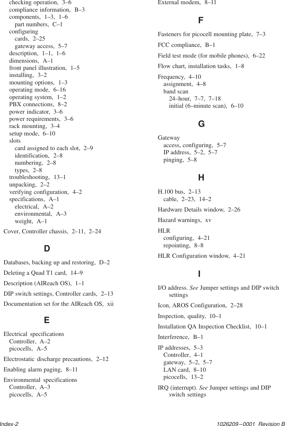 1026209–0001  Revision BIndex-2checking operation,  3–6compliance information,  B–3components,  1–3,  1–6part numbers,  C–1configuringcards,  2–25gateway access,  5–7description,  1–1,  1–6dimensions,  A–1front panel illustration,  1–5installing,  3–2mounting options,  1–3operating mode,  6–16operating system,  1–2PBX connections,  8–2power indicator,  3–6power requirements,  3–6rack mounting,  3–4setup mode,  6–10slotscard assigned to each slot,  2–9identification,  2–8numbering,  2–8types,  2–8troubleshooting,  13–1unpacking,  2–2verifying configuration,  4–2specifications,  A–1electrical,  A–2environmental,  A–3weight,  A–1Cover, Controller chassis,  2–11,  2–24DDatabases, backing up and restoring,  D–2Deleting a Quad T1 card,  14–9Description (AIReach OS),  1–1DIP switch settings, Controller cards,  2–13Documentation set for the AIReach OS,  xiiEElectrical specificationsController,  A–2picocells,  A–5Electrostatic discharge precautions,  2–12Enabling alarm paging,  8–11Environmental specificationsController,  A–3picocells,  A–5External modem,  8–11FFasteners for picocell mounting plate,  7–3FCC compliance,  B–1Field test mode (for mobile phones),  6–22Flow chart, installation tasks,  1–8Frequency,  4–10assignment,  4–8band scan24–hour,  7–7,  7–18initial (6–minute scan),  6–10GGatewayaccess, configuring,  5–7IP address,  5–2,  5–7pinging,  5–8HH.100 bus,  2–13cable,  2–23,  14–2Hardware Details window,  2–26Hazard warnings,  xvHLRconfiguring,  4–21repointing,  8–8HLR Configuration window,  4–21II/O address. See Jumper settings and DIP switchsettingsIcon, AROS Configuration,  2–28Inspection, quality,  10–1Installation QA Inspection Checklist,  10–1Interference,  B–1IP addresses,  5–3Controller,  4–1gateway,  5–2,  5–7LAN card,  8–10picocells,  13–2IRQ (interrupt). See Jumper settings and DIPswitch settings