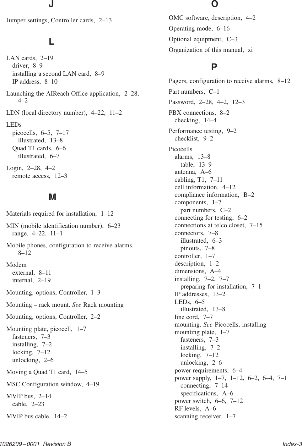 1026209–0001  Revision B   Index-3JJumper settings, Controller cards,  2–13LLAN cards,  2–19driver,  8–9installing a second LAN card,  8–9IP address,  8–10Launching the AIReach Office application,  2–28,4–2LDN (local directory number),  4–22,  11–2LEDspicocells,  6–5,  7–17illustrated,  13–8Quad T1 cards,  6–6illustrated,  6–7Login,  2–28,  4–2remote access,  12–3MMaterials required for installation,  1–12MIN (mobile identification number),  6–23range,  4–22,  11–1Mobile phones, configuration to receive alarms,8–12Modemexternal,  8–11internal,  2–19Mounting, options, Controller,  1–3Mounting – rack mount. See Rack mountingMounting, options, Controller,  2–2Mounting plate, picocell,  1–7fasteners,  7–3installing,  7–2locking,  7–12unlocking,  2–6Moving a Quad T1 card,  14–5MSC Configuration window,  4–19MVIP bus,  2–14cable,  2–23MVIP bus cable,  14–2OOMC software, description,  4–2Operating mode,  6–16Optional equipment,  C–3Organization of this manual,  xiPPagers, configuration to receive alarms,  8–12Part numbers,  C–1Password,  2–28,  4–2,  12–3PBX connections,  8–2checking,  14–4Performance testing,  9–2checklist,  9–2Picocellsalarms,  13–8table,  13–9antenna,  A–6cabling, T1,  7–11cell information,  4–12compliance information,  B–2components,  1–7part numbers,  C–2connecting for testing,  6–2connections at telco closet,  7–15connectors,  7–8illustrated,  6–3pinouts,  7–8controller,  1–7description,  1–2dimensions,  A–4installing,  7–2,  7–7preparing for installation,  7–1IP addresses,  13–2LEDs,  6–5illustrated,  13–8line cord,  7–7mounting. See Picocells, installingmounting plate,  1–7fasteners,  7–3installing,  7–2locking,  7–12unlocking,  2–6power requirements,  6–4power supply,  1–7,  1–12,  6–2,  6–4,  7–1connecting,  7–14specifications,  A–6power switch,  6–6,  7–12RF levels,  A–6scanning receiver,  1–7