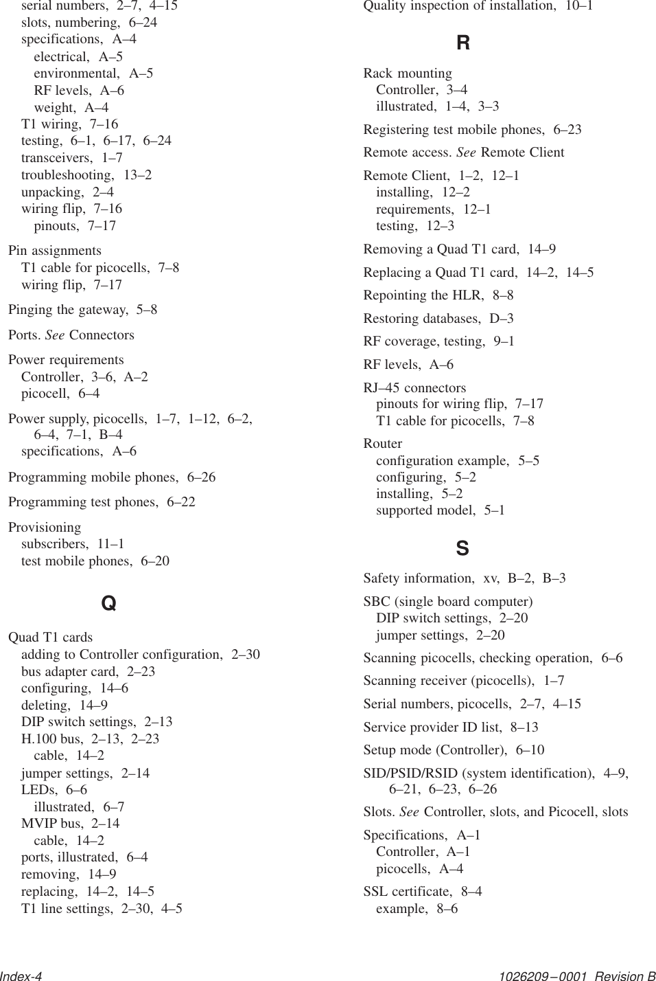 1026209–0001  Revision BIndex-4serial numbers,  2–7,  4–15slots, numbering,  6–24specifications,  A–4electrical,  A–5environmental,  A–5RF levels,  A–6weight,  A–4T1 wiring,  7–16testing,  6–1,  6–17,  6–24transceivers,  1–7troubleshooting,  13–2unpacking,  2–4wiring flip,  7–16pinouts,  7–17Pin assignmentsT1 cable for picocells,  7–8wiring flip,  7–17Pinging the gateway,  5–8Ports. See ConnectorsPower requirementsController,  3–6,  A–2picocell,  6–4Power supply, picocells,  1–7,  1–12,  6–2,  6–4,  7–1,  B–4specifications,  A–6Programming mobile phones,  6–26Programming test phones,  6–22Provisioningsubscribers,  11–1test mobile phones,  6–20QQuad T1 cardsadding to Controller configuration,  2–30bus adapter card,  2–23configuring,  14–6deleting,  14–9DIP switch settings,  2–13H.100 bus,  2–13,  2–23cable,  14–2jumper settings,  2–14LEDs,  6–6illustrated,  6–7MVIP bus,  2–14cable,  14–2ports, illustrated,  6–4removing,  14–9replacing,  14–2,  14–5T1 line settings,  2–30,  4–5Quality inspection of installation,  10–1RRack mountingController,  3–4illustrated,  1–4,  3–3Registering test mobile phones,  6–23Remote access. See Remote ClientRemote Client,  1–2,  12–1installing,  12–2requirements,  12–1testing,  12–3Removing a Quad T1 card,  14–9Replacing a Quad T1 card,  14–2,  14–5Repointing the HLR,  8–8Restoring databases,  D–3RF coverage, testing,  9–1RF levels,  A–6RJ–45 connectorspinouts for wiring flip,  7–17T1 cable for picocells,  7–8Routerconfiguration example,  5–5configuring,  5–2installing,  5–2supported model,  5–1SSafety information,  xv,  B–2,  B–3SBC (single board computer)DIP switch settings,  2–20jumper settings,  2–20Scanning picocells, checking operation,  6–6Scanning receiver (picocells),  1–7Serial numbers, picocells,  2–7,  4–15Service provider ID list,  8–13Setup mode (Controller),  6–10SID/PSID/RSID (system identification),  4–9,6–21,  6–23,  6–26Slots. See Controller, slots, and Picocell, slotsSpecifications,  A–1Controller,  A–1picocells,  A–4SSL certificate,  8–4example,  8–6