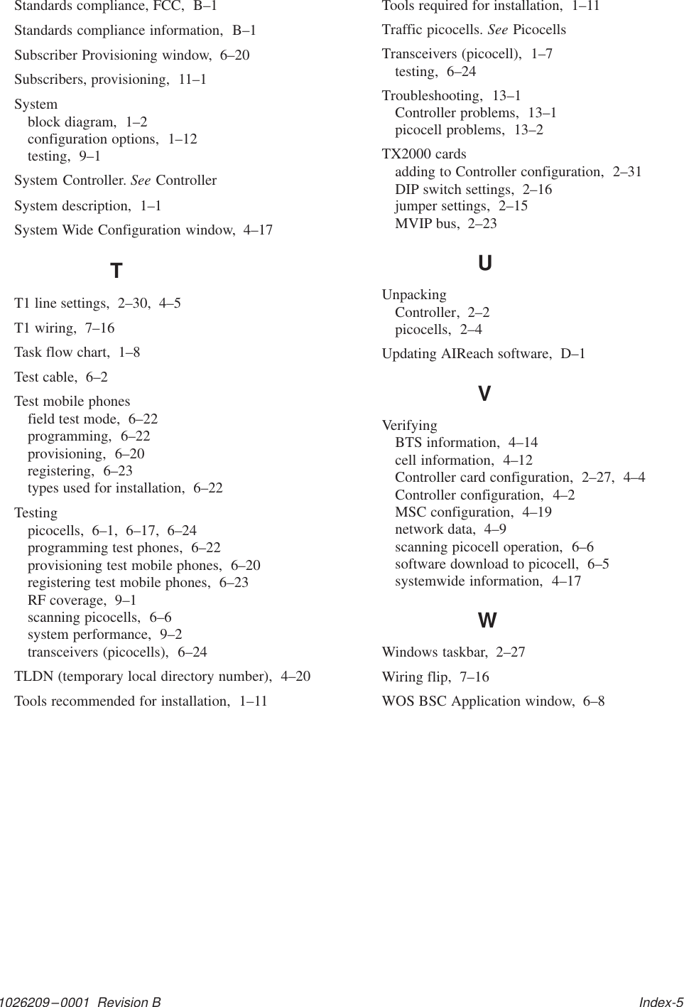 1026209–0001  Revision B   Index-5Standards compliance, FCC,  B–1Standards compliance information,  B–1Subscriber Provisioning window,  6–20Subscribers, provisioning,  11–1Systemblock diagram,  1–2configuration options,  1–12testing,  9–1System Controller. See ControllerSystem description,  1–1System Wide Configuration window,  4–17TT1 line settings,  2–30,  4–5T1 wiring,  7–16Task flow chart,  1–8Test cable,  6–2Test mobile phonesfield test mode,  6–22programming,  6–22provisioning,  6–20registering,  6–23types used for installation,  6–22Testingpicocells,  6–1,  6–17,  6–24programming test phones,  6–22provisioning test mobile phones,  6–20registering test mobile phones,  6–23RF coverage,  9–1scanning picocells,  6–6system performance,  9–2transceivers (picocells),  6–24TLDN (temporary local directory number),  4–20Tools recommended for installation,  1–11Tools required for installation,  1–11Traffic picocells. See PicocellsTransceivers (picocell),  1–7testing,  6–24Troubleshooting,  13–1Controller problems,  13–1picocell problems,  13–2TX2000 cardsadding to Controller configuration,  2–31DIP switch settings,  2–16jumper settings,  2–15MVIP bus,  2–23UUnpackingController,  2–2picocells,  2–4Updating AIReach software,  D–1VVerifyingBTS information,  4–14cell information,  4–12Controller card configuration,  2–27,  4–4Controller configuration,  4–2MSC configuration,  4–19network data,  4–9scanning picocell operation,  6–6software download to picocell,  6–5systemwide information,  4–17WWindows taskbar,  2–27Wiring flip,  7–16WOS BSC Application window,  6–8