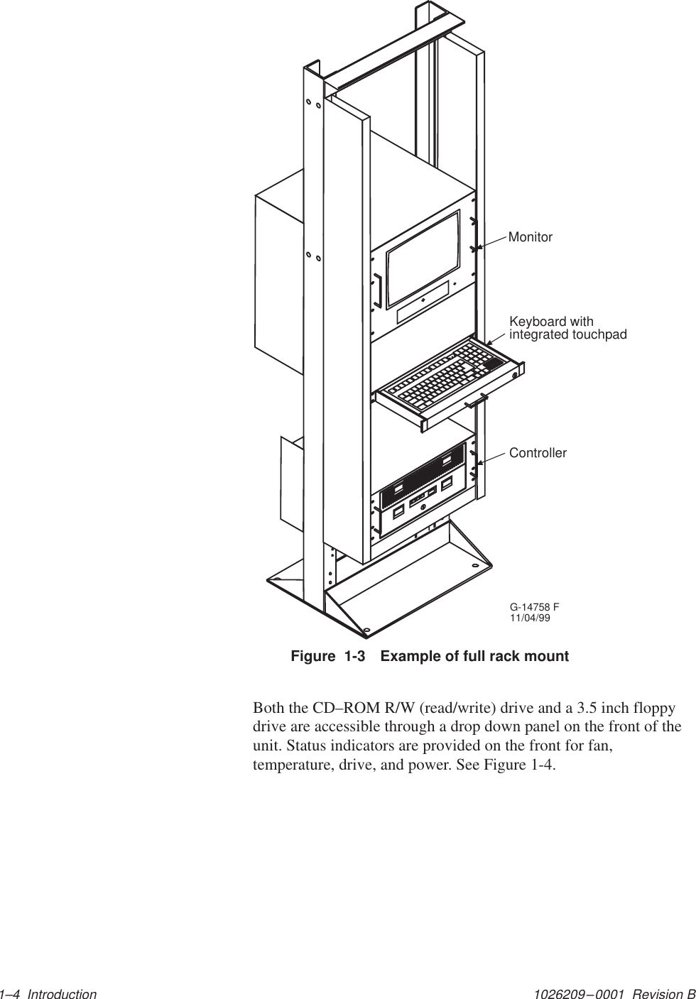 1026209–0001  Revision B 1–4  IntroductionKeyboard withintegrated touchpadControllerG-14758 F11/04/99MonitorFigure  1-3 Example of full rack mountBoth the CD–ROM R/W (read/write) drive and a 3.5 inch floppydrive are accessible through a drop down panel on the front of theunit. Status indicators are provided on the front for fan,temperature, drive, and power. See Figure 1-4.