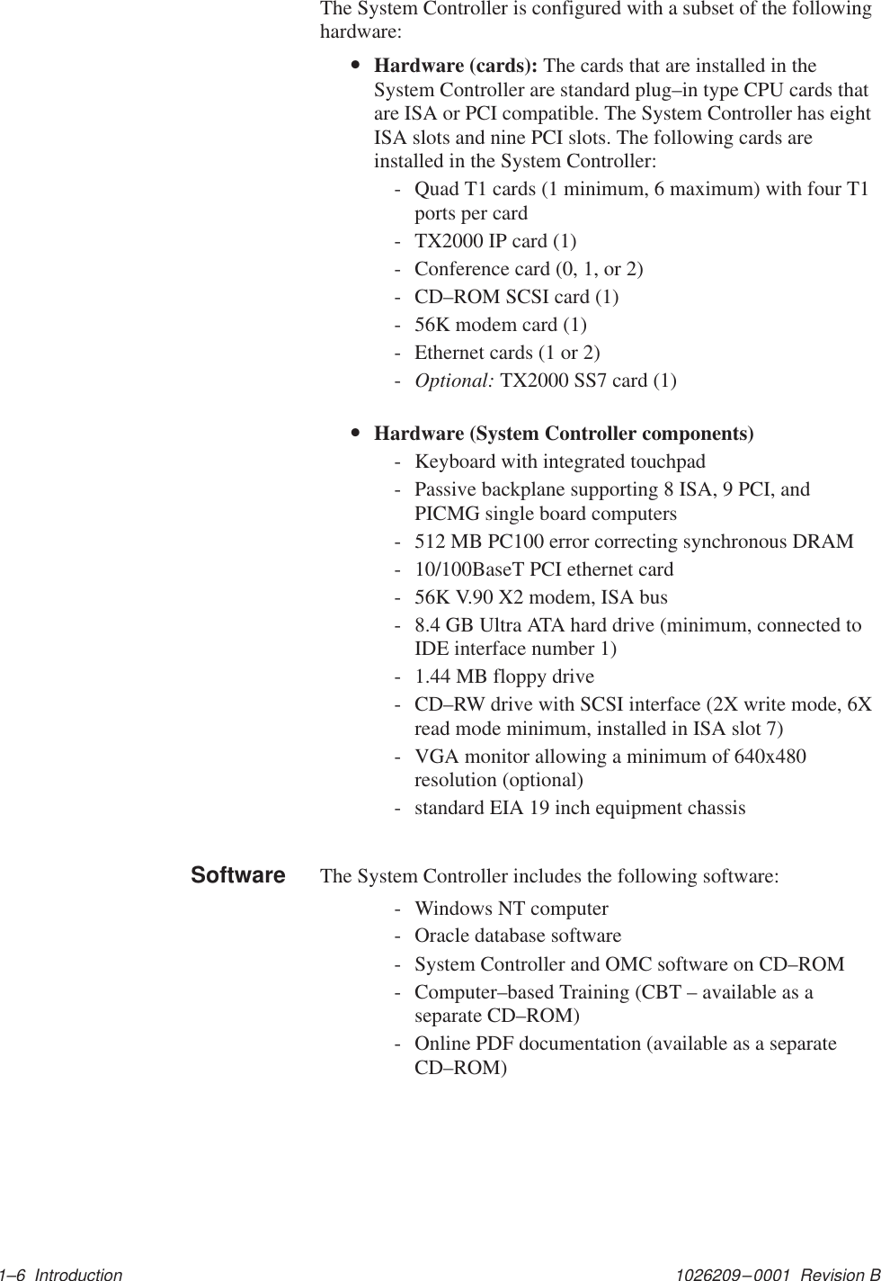 1026209–0001  Revision B 1–6  IntroductionThe System Controller is configured with a subset of the followinghardware:•Hardware (cards): The cards that are installed in theSystem Controller are standard plug–in type CPU cards thatare ISA or PCI compatible. The System Controller has eightISA slots and nine PCI slots. The following cards areinstalled in the System Controller:- Quad T1 cards (1 minimum, 6 maximum) with four T1ports per card- TX2000 IP card (1)- Conference card (0, 1, or 2)- CD–ROM SCSI card (1)- 56K modem card (1)- Ethernet cards (1 or 2)-Optional: TX2000 SS7 card (1)•Hardware (System Controller components)- Keyboard with integrated touchpad- Passive backplane supporting 8 ISA, 9 PCI, andPICMG single board computers- 512 MB PC100 error correcting synchronous DRAM- 10/100BaseT PCI ethernet card- 56K V.90 X2 modem, ISA bus- 8.4 GB Ultra ATA hard drive (minimum, connected toIDE interface number 1)- 1.44 MB floppy drive- CD–RW drive with SCSI interface (2X write mode, 6Xread mode minimum, installed in ISA slot 7)- VGA monitor allowing a minimum of 640x480resolution (optional)- standard EIA 19 inch equipment chassisThe System Controller includes the following software:- Windows NT computer- Oracle database software- System Controller and OMC software on CD–ROM- Computer–based Training (CBT – available as aseparate CD–ROM)- Online PDF documentation (available as a separateCD–ROM)Software