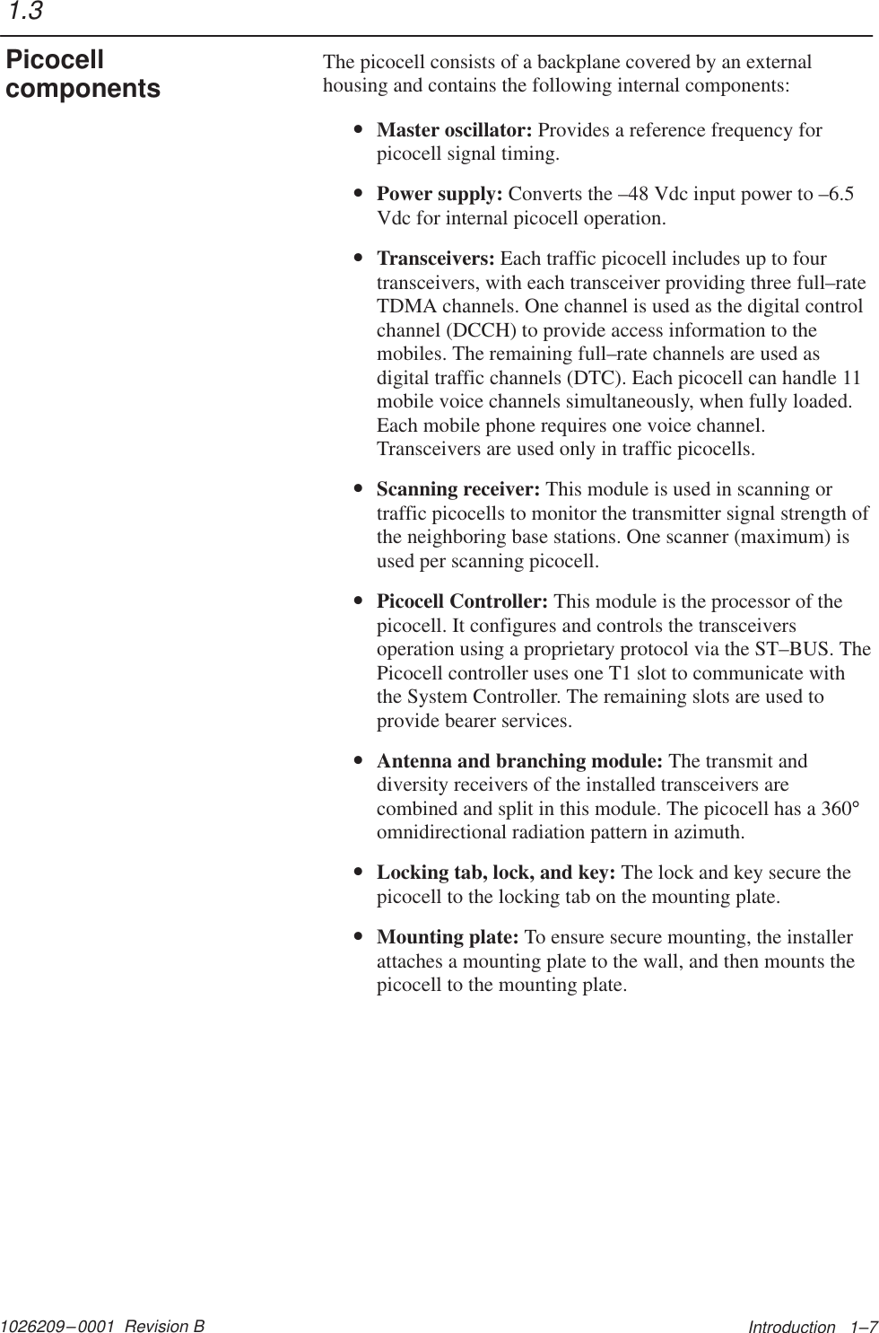 1026209–0001  Revision B Introduction   1–7The picocell consists of a backplane covered by an externalhousing and contains the following internal components:•Master oscillator: Provides a reference frequency forpicocell signal timing.•Power supply: Converts the –48 Vdc input power to –6.5Vdc for internal picocell operation.•Transceivers: Each traffic picocell includes up to fourtransceivers, with each transceiver providing three full–rateTDMA channels. One channel is used as the digital controlchannel (DCCH) to provide access information to themobiles. The remaining full–rate channels are used asdigital traffic channels (DTC). Each picocell can handle 11mobile voice channels simultaneously, when fully loaded.Each mobile phone requires one voice channel.Transceivers are used only in traffic picocells.•Scanning receiver: This module is used in scanning ortraffic picocells to monitor the transmitter signal strength ofthe neighboring base stations. One scanner (maximum) isused per scanning picocell.•Picocell Controller: This module is the processor of thepicocell. It configures and controls the transceiversoperation using a proprietary protocol via the ST–BUS. ThePicocell controller uses one T1 slot to communicate withthe System Controller. The remaining slots are used toprovide bearer services.•Antenna and branching module: The transmit anddiversity receivers of the installed transceivers arecombined and split in this module. The picocell has a 360°omnidirectional radiation pattern in azimuth.•Locking tab, lock, and key: The lock and key secure thepicocell to the locking tab on the mounting plate.•Mounting plate: To ensure secure mounting, the installerattaches a mounting plate to the wall, and then mounts thepicocell to the mounting plate.1.3Picocellcomponents