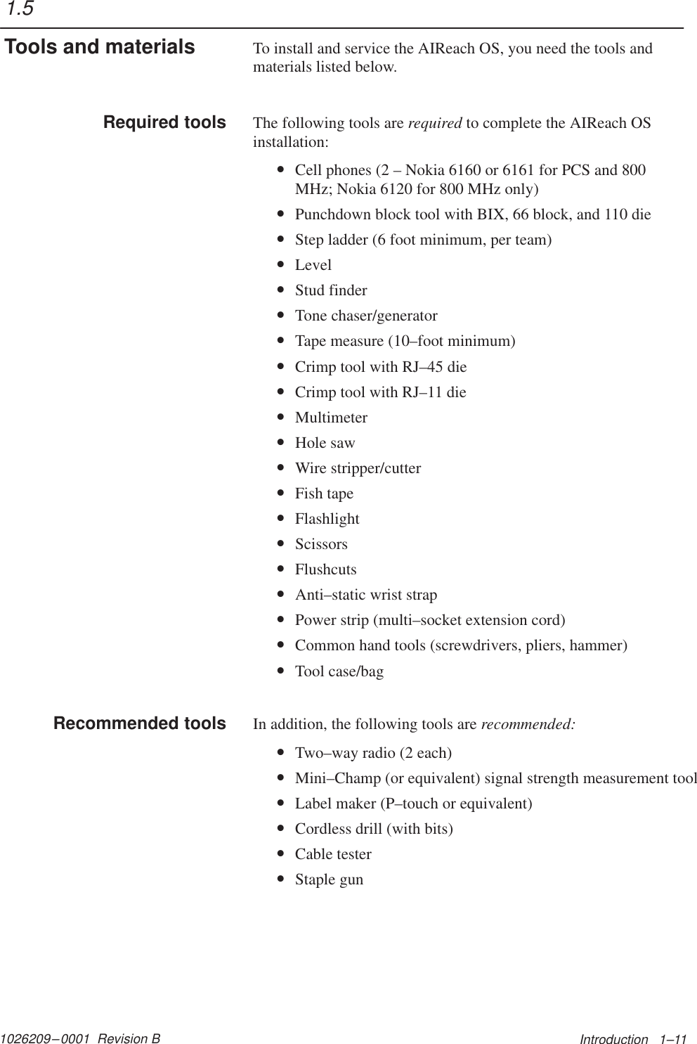 1026209–0001  Revision B Introduction   1–11To install and service the AIReach OS, you need the tools andmaterials listed below.The following tools are required to complete the AIReach OSinstallation:•Cell phones (2 – Nokia 6160 or 6161 for PCS and 800MHz; Nokia 6120 for 800 MHz only)•Punchdown block tool with BIX, 66 block, and 110 die•Step ladder (6 foot minimum, per team)•Level•Stud finder•Tone chaser/generator•Tape measure (10–foot minimum)•Crimp tool with RJ–45 die•Crimp tool with RJ–11 die•Multimeter•Hole saw•Wire stripper/cutter•Fish tape•Flashlight•Scissors•Flushcuts•Anti–static wrist strap•Power strip (multi–socket extension cord)•Common hand tools (screwdrivers, pliers, hammer)•Tool case/bagIn addition, the following tools are recommended:•Two–way radio (2 each)•Mini–Champ (or equivalent) signal strength measurement tool•Label maker (P–touch or equivalent)•Cordless drill (with bits)•Cable tester•Staple gun1.5Tools and materialsRequired toolsRecommended tools