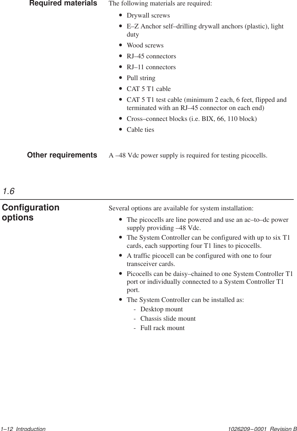 1026209–0001  Revision B 1–12  IntroductionThe following materials are required:•Drywall screws•E–Z Anchor self–drilling drywall anchors (plastic), lightduty•Wood screws•RJ–45 connectors•RJ–11 connectors•Pull string•CAT 5 T1 cable•CAT 5 T1 test cable (minimum 2 each, 6 feet, flipped andterminated with an RJ–45 connector on each end)•Cross–connect blocks (i.e. BIX, 66, 110 block)•Cable tiesA –48 Vdc power supply is required for testing picocells.Several options are available for system installation:•The picocells are line powered and use an ac–to–dc powersupply providing –48 Vdc.•The System Controller can be configured with up to six T1cards, each supporting four T1 lines to picocells.•A traffic picocell can be configured with one to fourtransceiver cards.•Picocells can be daisy–chained to one System Controller T1port or individually connected to a System Controller T1port.•The System Controller can be installed as:- Desktop mount- Chassis slide mount- Full rack mountRequired materialsOther requirements1.6Configurationoptions