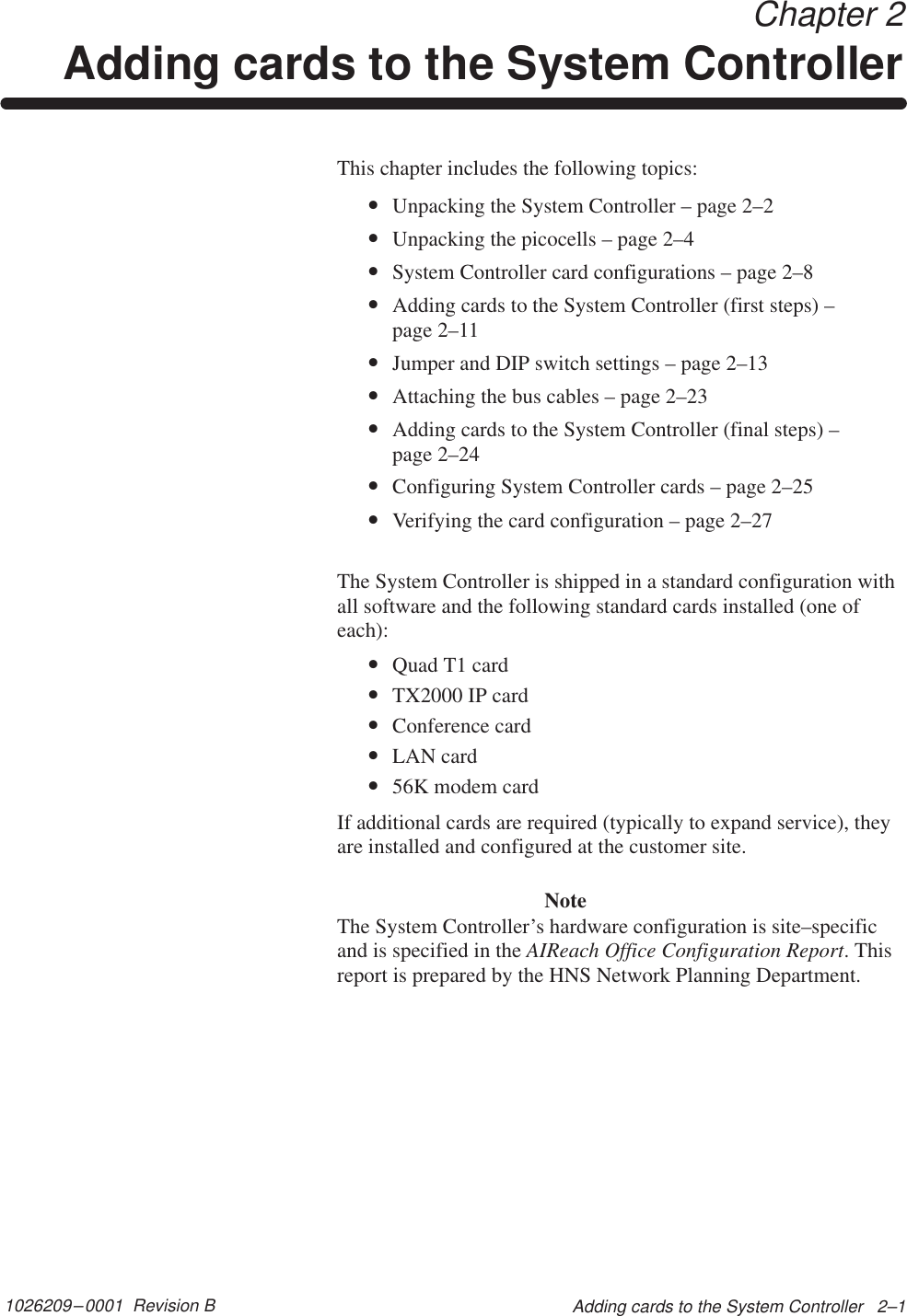 1026209–0001  Revision B Adding cards to the System Controller   2–1 Chapter 2Adding cards to the System ControllerThis chapter includes the following topics:•Unpacking the System Controller – page 2–2•Unpacking the picocells – page 2–4•System Controller card configurations – page 2–8•Adding cards to the System Controller (first steps) –page 2–11•Jumper and DIP switch settings – page 2–13•Attaching the bus cables – page 2–23•Adding cards to the System Controller (final steps) –page 2–24•Configuring System Controller cards – page 2–25•Verifying the card configuration – page 2–27The System Controller is shipped in a standard configuration withall software and the following standard cards installed (one ofeach):•Quad T1 card•TX2000 IP card•Conference card•LAN card•56K modem cardIf additional cards are required (typically to expand service), theyare installed and configured at the customer site.NoteThe System Controller’s hardware configuration is site–specificand is specified in the AIReach Office Configuration Report. Thisreport is prepared by the HNS Network Planning Department.
